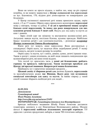 Якщо ви хочете не просто віддати, а знайти тих, кому ця річ справді
потрібна, то ви можете звернутися у Центр гостинності для переселенців
по вул. Благовісна, 170, віддати речі дітям-сиротам чи пожертвувати для
бездомних.
У Центр гостинності накопичені речі можна приносити щодня, окрім
неділі, з 9 до 17 години. Обрати серед принесеного волонтерами переселенці
можу у вівторок, четвер та суботу. У ці дні в приміщенні можна зустріти
близько сотні переселенців. За понад два роки пожертвували для них
власними речами близько 5 тисяч осіб. Несуть усе: від одягу та взуття до
книг і диванів.
– Зараз літній одяг ми знімаємо та виставляємо весняно-осінні речі.
Актуальне завжди взуття, постільна білизна, кухонне приладдя. Найбільше
бракує чоловічих речей і для хлопчиків-підлітків, – розповідає волорнтер
Центру гостинності Тетяна Володимирівна.
Взяти речі тут можуть лише переселенці. Вони реєструються у
спецжурналі. Окрім нього, тут ведеться облік затребуваних речей. У ньому
люди пишуть, які речі та якого розміру їм потрібні.
Окрім одягу та взуття, тут є книги, дивани, сумки, дитячі іграшки тощо.
Також в центрі є дошка оголошень, на якій люди лишають повідомлення про
великогабаритні речі, які вони готові віддати.
Усіх гостей тут пригостять чаєм, у певні дні безкоштовно зроблять
стрижку чи проведуть майстер-клас. Також волонтери придбали для
Центру дві пральні машинки. Випрати речі можна безкоштовно.
Приймають тут і герметично запаковані продукти…
Цікавий досвід зі збирання речей для дитячих будинків, переселенців
та малозабезпечених родин має Вінниця. Цього року там встановили
спеціальні контейнери для одягу та взуття. За майже півроку у такий
спосіб тоннами збирають необхідні речі для людей…
***
04.09.2016
Допоможемо
Гуманітарний штаб
Фонд Ріната Ахметова
http://www.fdu.org.ua/ua/news/23491
ФОТОРЕПОРТАЖ. Гуманітарна допомога для Новотроїцького
Бригади мобільного видавання Штабу Ріната Ахметова доставили
гуманітарну допомогу в смт Новотроїцьке Волноваського району. Місцеві
жителі й переселенці найбільш незахищених категорій отримали 735
дорослих і дитячих продуктових наборів, а також 700 гігієнічних наборів…
30
 