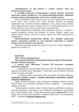 Адаптировался ли ваш ребенок к «новой» жизни? Тест для
родителей-переселенцев
6 сентября психологи Гуманитарного штаба Рината Ахметова
запустили новый онлайн-тест для родителей-переселенцев. Опросник
поможет понять, адаптировались ли их дети к «новой» жизни.
Война на Донбассе длится больше двух лет. За это время переселенцами
стали сотни тысяч людей. Есть семьи, которые выехали на мирные
территории еще в начале военного конфликта, а есть такие семьи, которые
стали переселенцами совсем недавно. Кто-то из детей-переселенцев за это
время сменил ни одну школу, а может быть и ни один город.
Такие кардинальные перемены детям переживать нелегко. А главное ‒
совсем непонятно, почему они должны это делать. Бежать, терять дом,
друзей, менять школу, учителей и многое другое, что было привычным и
комфортным.
Подготовленный психологами Штаба тест поможет родителям
понять, насколько успешно их дети проходят адаптацию к «новой»
жизни, и как им можно в этом помочь.
Опросник адресован родителям детей от 9 до 15 лет. Узнать подробнее и
пройти тест можно тут3
.
***
06.09.2016
ОКІА «Новини Полтавщини»
http://np.pl.ua/2016/09/u-ramkah-aktsiji-shkolyaryk-blyzko-250-malenkyh-
poltavtsiv-otrymaly-podarunky/
У рамках акції “Школярик” близько 250 маленьких полтавців
отримали подарунки
…у Художньому музеї (Галереї мистецтв) імені М. Ярошенка відбулась
щорічна благодійна акція “Школярик”, в якій взяли участь близько 250 дітей
різних пільгових категорій.
… з початком нового навчального року маленьких полтавців привітала
заступник міського голови з питань діяльності виконавчих органів
Світлана Тарашевська.
Окрім чудового концерту, який подарували вихованці творчого центру
Наталії Май, на полтавських школярів чекали подарунки – канцелярські
набори для школи.
“Зошити, ручки, лінійки, олівці та багато іншого, необхідного для школи
сьогодні отримають діти-сироти, діти позбавлені батьківського піклування,
діти з багатодітних сімей, а також багатодітних родин переселенці та діти,
батьки яких загинули при виконанні службових обов’язків у зоні проведення
АТО”, – зауважила Світлана Таращевська.
3
Електронний варіант тесту див.: http://www.fdu.org.ua/psychological/test23
35
 