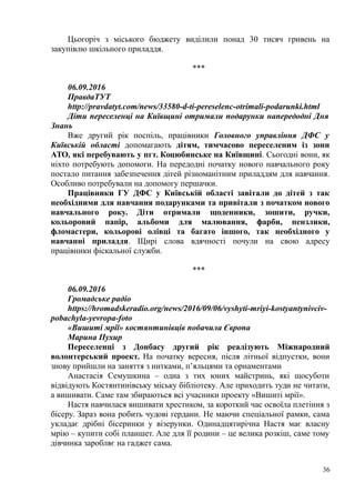 Цьогоріч з міського бюджету виділили понад 30 тисяч гривень на
закупівлю шкільного приладдя.
***
06.09.2016
ПравдаТУТ
http://pravdatyt.com/news/33580-d-ti-pereselenc-otrimali-podarunki.html
Діти переселенці на Київщині отримали подарунки напередодні Дня
Знань
Вже другий рік поспіль, працівники Головного управління ДФС у
Київській області допомагають дітям, тимчасово переселеним із зони
АТО, які перебувають у пгт. Коцюбинське на Київщині. Сьогодні вони, як
ніхто потребують допомоги. На передодні початку нового навчального року
постало питання забезпечення дітей різноманітним приладдям для навчання.
Особливо потребували на допомогу першачки.
Працівники ГУ ДФС у Київській області завітали до дітей з так
необхідними для навчання подарунками та привітали з початком нового
навчального року. Діти отримали щоденники, зошити, ручки,
кольоровий папір, альбоми для малювання, фарби, пензлики,
фломастери, кольорові олівці та багато іншого, так необхідного у
навчанні приладдя. Щирі слова вдячності почули на свою адресу
працівники фіскальної служби.
***
06.09.2016
Громадське радіо
https://hromadskeradio.org/news/2016/09/06/vyshyti-mriyi-kostyantynivciv-
pobachyla-yevropa-foto
«Вишиті мрії» костянтинівців побачила Європа
Марина Пухир
Переселенці з Донбасу другий рік реалізують Міжнародний
волонтерський проект. На початку вересня, після літньої відпустки, вони
знову прийшли на заняття з нитками, п’яльцями та орнаментами
Анастасія Семушкина – одна з тих юних майстринь, які щосуботи
відвідують Костянтинівську міську бібліотеку. Але приходить туди не читати,
а вишивати. Саме там збираються всі учасники проекту «Вишиті мрії».
Настя навчилася вишивати хрестиком, за короткий час освоїла плетіння з
бісеру. Зараз вона робить чудові ґердани. Не маючи спеціальної рамки, сама
укладає дрібні бісеринки у візерунки. Одинадцятирічна Настя має власну
мрію – купити собі планшет. Але для її родини – це велика розкіш, саме тому
дівчинка заробляє на гаджет сама.
36
 