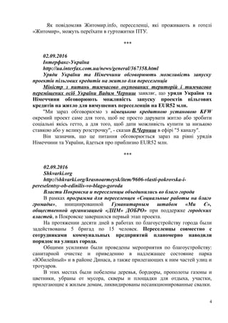 Як повідомляв Житомир.info, переселенці, які проживають в готелі
«Житомир», можуть переїхати в гуртожитки ПТУ.
***
02.09.2016
Інтерфакс-Україна
http://ua.interfax.com.ua/news/general/367358.html
Уряди України та Німеччини обговорюють можливість запуску
проектів пільгових кредитів на житло для переселенців
Міністр з питань тимчасово окупованих територій і тимчасово
переміщених осіб України Вадим Черниш заявляє, що уряди України та
Німеччини обговорюють можливість запуску проектів пільгових
кредитів на житло для вимушених переселенців на EUR52 млн.
"Ми зараз обговорюємо з німецькою кредитною установою KFW
окремий проект саме для того, щоб не просто дарувати житло або зробити
соціальні якісь гетто, а для того, щоб дати можливість купити за низькою
ставкою або у велику розстрочку", - сказав В.Черниш в ефірі "5 каналу".
Він зазначив, що це питання обговорюється зараз на рівні урядів
Німеччини та України, йдеться про приблизно EUR52 млн.
***
02.09.2016
Shkvarki.org
http://shkvarki.org/krasnoarmeysk/item/9606-vlasti-pokrovska-i-
pereselentsy-ob-edinilis-vo-blago-goroda
Власти Покровска и переселенцы объединились во благо города
В рамках программа для переселенцев «Социальные работы на благо
громады», инициированной Гуманитарным штабом «Ми Є»,
общественной организацией «ДЦМ» ДОБРО» при поддержке городских
властей, в Покровске завершился первый этап проекта.
На протяжении десяти дней в работах по благоустройству города были
задействованы 5 бригад по 15 человек. Переселенцы совместно с
сотрудниками коммунальных предприятий планомерно наводили
порядок на улицах города.
Общими усилиями были проведены мероприятия по благоустройству:
санитарной очистке и приведению в надлежащее состояние парка
«Юбилейный» и в районе Динаса, а также прилегающих к ним частей улиц и
тротуаров.
В этих местах были побелены деревья, бордюры, прополоты газоны и
цветники, убраны от мусора, скверы и площадки для отдыха, участки,
прилегающие к жилым домам, ликвидированы несанкционированные свалки.
4
 