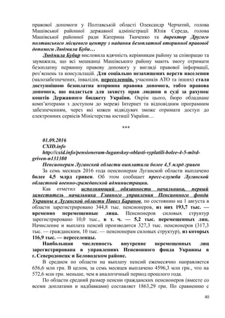 правової допомоги у Полтавській області Олександр Черчатий, голова
Машівської районної державної адміністрації Юлія Середа, голова
Машівської районної ради Катерина Ткаченко та директор Другого
полтавського місцевого центру з надання безоплатної вторинної правової
допомоги Людмила Буби…
Людмила Бубир висловила вдячність керівникам району за співпрацю та
зауважила, що всі мешканці Машівського району мають змогу отримати
безоплатну первинну правову допомогу у вигляді правової інформації,
роз’яснень та консультацій. Для соціально незахищених верств населення
(малозабезпечених, інвалідів, переселенців, учасників АТО та інших) стала
доступнішою безоплатна вторинна правова допомога, тобто правова
допомога, що надається для захисту прав людини в суді за рахунок
коштів Державного бюджету України. Окрім цього, бюро обладнане
комп’ютерами з доступом до мережі Інтернет та відповідним програмним
забезпеченням, через які кожен відвідувач зможе отримати доступ до
електронних сервісів Міністерства юстиції України…
***
01.09.2016
CXID.info
http://cxid.info/pensioneram-luganskoy-oblasti-vyplatili-bolee-4-5-mlrd-
griven-n131380
Пенсионерам Луганской области выплатили более 4,5 млрд гривен
За семь месяцев 2016 года пенсионерам Луганской области выплачено
более 4,5 млрд гривен. Об этом сообщает пресс-служба Луганской
областной военно-гражданской администрации.
Как отметил исполняющий обязанности начальника, первый
заместитель начальника Главного управления Пенсионного фонда
Украины в Луганской области Павел Баранов, по состоянию на 1 августа в
области зарегистрировано 344,8 тыс. пенсионеров, из них 193,7 тыс. —
временно перемещенные лица. Пенсионеров силовых структур
зарегистрировано 10,0 тыс., в т. ч. — 5,2 тыс. перемещенных лиц.
Начисление и выплата пенсий производится 327,3 тыс. пенсионеров (317,3
тыс. — гражданским, 10 тыс. — пенсионерам силовых структур), из которых
116,9 тыс. — переселенцы.
Наибольшая численность внутренне перемещенных лиц
зарегистрирована в управлениях Пенсионного фонда Украины в
г. Северодонецк и Беловодском районе.
В среднем по области на выплату пенсий ежемесячно направляется
656,6 млн грн. В целом, за семь месяцев выплачено 4596,3 млн грн., что на
572,6 млн грн. меньше, чем в аналогичный период прошлого года.
По области средний размер пенсии гражданских пенсионеров (вместе со
всеми доплатами и надбавками) составляет 1863,29 грн. По сравнению с
40
 