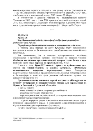 соответствующим периодом прошлого года размер пенсии увеличился на
117,33 грн. Пенсионеры силовых структур получают в среднем 2423,34 грн.,
что больше чем за аналогичный период 2015 года на 53,68 грн.
В соответствии с Законом Украины «О Государственном бюджете
Украины на 2016 год» с 1 мая 2016 проведен массовый перерасчет пенсий
287,2 тыс. пенсионеров. Следующий этап планируется в декабре 2016 года в
связи с увеличением прожиточного минимума (с 1130 грн. до 1247 грн.).
***
01.09.2016
КрымSOS
http://krymsos.com/ru/settlers/news/portfel-pidpriyemtsya-poradi-ta-
instruktsiyi-dlya-biznesu/
Портфель предпринимателя: советы и инструкции для бизнеса
В течение двух месяцев на сайте КрымSOS будут публиковаться
инструкции и статьи по бизнес-тематике, разработанные опытными бизнес-
практиками.
Как начинающие, так и опытные предприниматели постоянно
сталкиваются с проблемой нехватки информации по ведению бизнеса.
Особенно, это касается предпринимателей, которые строят бизнес с нуля
на новом месте после переезда из Крыма или зоны АТО.
В связи с этим, КрымSOS начинает проект по публикациям ряда
статей на бизнес-тематику в рамках программы «Поддержка
самозанятости внутренне перемещенных лиц». Материалы,
подготовленные успешными предпринимателями, помогут сориентироваться
в бизнес-сфере и наметить пути развития собственного проекта или
юридически защитить его.
Предлагаем вашему вниманию первый материал – «Инструкция по
порядку регистрации и перерегистрации бизнеса для переселенцев из
Крыма и Донецкой и Луганской областей».
В ней вы узнаете:
какие документы нужны для регистрации бизнеса;
способы регистрации предприятия;
порядок проведения государственной регистрации юридического лица
и физического лица-предпринимателя;
порядок перерегистрации деятельности юридического лица в случае
изменения юридического адреса и физического лица-предпринимателя в
случае изменения адреса проживания (прописки).
Читайте инструкцию ниже или загружайте ЗДЕСЬ4
.
4
Див.: http://krymsos.com/files/b/3/b34fd9e--------------------------------------.pdf
або Додаток 1.
41
 