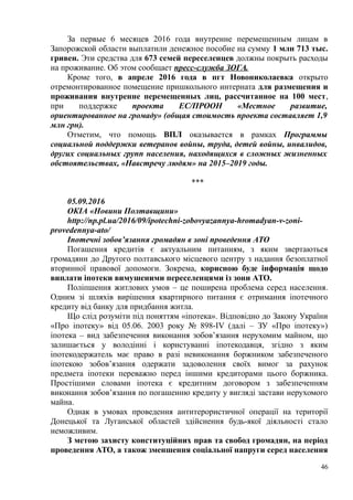 За первые 6 месяцев 2016 года внутренне перемещенным лицам в
Запорожской области выплатили денежное пособие на сумму 1 млн 713 тыс.
гривен. Эти средства для 673 семей переселенцев должны покрыть расходы
на проживание. Об этом сообщает пресс-служба ЗОГА.
Кроме того, в апреле 2016 года в пгт Новониколаевка открыто
отремонтированное помещение пришкольного интерната для размещения и
проживания внутренне перемещенных лиц, рассчитанное на 100 мест,
при поддержке проекта ЕС/ПРООН «Местное развитие,
ориентированное на громаду» (общая стоимость проекта составляет 1,9
млн грн).
Отметим, что помощь ВПЛ оказывается в рамках Программы
социальной поддержки ветеранов войны, труда, детей войны, инвалидов,
других социальных групп населения, находящихся в сложных жизненных
обстоятельствах, «Навстречу людям» на 2015–2019 годы.
***
05.09.2016
ОКІА «Новини Полтавщини»
http://np.pl.ua/2016/09/ipotechni-zobovyazannya-hromadyan-v-zoni-
provedennya-ato/
Іпотечні зобов’язання громадян в зоні проведення АТО
Погашення кредитів є актуальним питанням, з яким звертаються
громадяни до Другого полтавського місцевого центру з надання безоплатної
вторинної правової допомоги. Зокрема, корисною буде інформація щодо
виплати іпотеки вимушеними переселенцями із зони АТО.
Поліпшення житлових умов – це поширена проблема серед населення.
Одним зі шляхів вирішення квартирного питання є отримання іпотечного
кредиту від банку для придбання житла.
Що слід розуміти під поняттям «іпотека». Відповідно до Закону України
«Про іпотеку» від 05.06. 2003 року № 898-IV (далі – ЗУ «Про іпотеку»)
іпотека – вид забезпечення виконання зобов’язання нерухомим майном, що
залишається у володінні і користуванні іпотекодавця, згідно з яким
іпотекодержатель має право в разі невиконання боржником забезпеченого
іпотекою зобов’язання одержати задоволення своїх вимог за рахунок
предмета іпотеки переважно перед іншими кредиторами цього боржника.
Простішими словами іпотека є кредитним договором з забезпеченням
виконання зобов’язання по погашенню кредиту у вигляді застави нерухомого
майна.
Однак в умовах проведення антитерористичної операції на території
Донецької та Луганської областей здійснення будь-якої діяльності стало
неможливим.
З метою захисту конституційних прав та свобод громадян, на період
проведення АТО, а також зменшення соціальної напруги серед населення
46
 