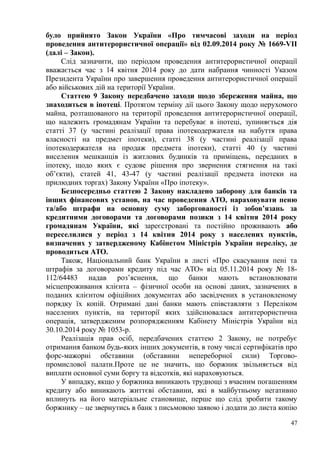 було прийнято Закон України «Про тимчасові заходи на період
проведення антитерористичної операції» від 02.09.2014 року № 1669-VII
(далі – Закон).
Слід зазначити, що періодом проведення антитерористичної операції
вважається час з 14 квітня 2014 року до дати набрання чинності Указом
Президента України про завершення проведення антитерористичної операції
або військових дій на території України.
Статтею 9 Закону передбачено заходи щодо збереження майна, що
знаходиться в іпотеці. Протягом терміну дії цього Закону щодо нерухомого
майна, розташованого на території проведення антитерористичної операції,
що належить громадянам України та перебуває в іпотеці, зупиняється дія
статті 37 (у частині реалізації права іпотекодержателя на набуття права
власності на предмет іпотеки), статті 38 (у частині реалізації права
іпотекодержателя на продаж предмета іпотеки), статті 40 (у частині
виселення мешканців із житлових будинків та приміщень, переданих в
іпотеку, щодо яких є судове рішення про звернення стягнення на такі
об’єкти), статей 41, 43-47 (у частині реалізації предмета іпотеки на
прилюдних торгах) Закону України «Про іпотеку».
Безпосередньо статтею 2 Закону накладено заборону для банків та
інших фінансових установ, на час проведення АТО, нараховувати пеню
та/або штрафи на основну суму заборгованості із зобов’язань за
кредитними договорами та договорами позики з 14 квітня 2014 року
громадянам України, які зареєстровані та постійно проживають або
переселилися у період з 14 квітня 2014 року з населених пунктів,
визначених у затвердженому Кабінетом Міністрів України переліку, де
проводиться АТО.
Також, Національний банк України в листі «Про скасування пені та
штрафів за договорами кредиту під час АТО» від 05.11.2014 року № 18-
112/64483 надав роз’яснення, що банки мають встановлювати
місцепроживання клієнта – фізичної особи на основі даних, зазначених в
поданих клієнтом офіційних документах або засвідчених в установленому
порядку їх копій. Отримані дані банки мають співставляти з Переліком
населених пунктів, на території яких здійснювалася антитерористична
операція, затвердженим розпорядженням Кабінету Міністрів України від
30.10.2014 року № 1053-р.
Реалізація прав осіб, передбачених статтею 2 Закону, не потребує
отримання банком будь-яких інших документів, в тому числі сертифікатів про
форс-мажорні обставини (обставини непереборної сили) Торгово-
промислової палати.Проте це не значить, що боржник звільняється від
виплати основної суми боргу та відсотків, які нараховуються.
У випадку, якщо у боржника виникають труднощі з вчасним погашенням
кредиту або виникають життєві обставини, які в майбутньому негативно
вплинуть на його матеріальне становище, перше що слід зробити такому
боржнику – це звернутись в банк з письмовою заявою і додати до листа копію
47
 
