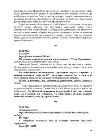паспорта та ідентифікаційний код (поштою направити до головного офісу
банку рекомендованим листом з повідомленням або віднести особисто до
найближчого відділення банку в двох екземплярах, один з яких залишається у
кредитора з відміткою про прийняття). В зверненні до банку слід прохати про
реструктуризацію боргу або так звані кредитні канікули.
В разі виконання боржником всіх зобов’язань за іпотечним договором
нотаріус знімає заборону про відчуження нерухомого майна. Тобто
зацікавлена особа може звернутись до будь-якого державного або приватного
нотаріуса щодо зняття заборони відчуження нерухомого майна та внесення
відповідних відомостей до Державного реєстру речових прав на нерухоме
майно. Другий полтавський місцевий центр з надання безоплатної вторинної
правової допомоги
***
06.09.2016
Главное™
http://glavnoe.ua/news/n282308
На помощь малообеспеченным и участникам АТО на Харьковщине
дополнительно выделят более 5 миллионов
Областной бюджет пополнится на более чем 68 миллионов гривен.
Деньги выделили из госказны в виде субвенции, которую потратят на нужды
медицинских учреждений…
По информации регионального управления охраны здоровья, в
области проживают порядка 117 тысяч переселенцев. Часть средств из
госсубвенции выделят на оказание им медицинской помощи.
Галина Сироштан, и.о. начальника управления охраны здоровья
ХОГА:
Нами організовано в Департаменті щоденний моніторинг за обсягами
надання медичної допомоги. Окрім того, в кінці місяца ми узагальнюємо цю
інформацію. По кількості вимушених переселенців і сумі цих грошей,
коли ми отримали цю субвенцію, то пропорційно обсягам надання
медичної допомоги, вона була росподілена…
***
07.09.2016
«Урядовий кур’єр»
http://ukurier.gov.ua/uk/news/u-zaporizhzhi-viznachili-hto-zi-shkolyariv-
otrimay/
НА ЧАСІ
У Запоріжжі визначили, хто зі школярів отримає безплатне
харчування
Євген ЛОГАНОВ
48
 