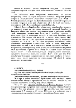 Одним із важливих завдань запорізької міськради є організація
харчування окремих категорій учнів загальноосвітніх навчальних закладів
міста…
Що стосується діток вимушених переселенців, за даними
департаменту освіти та науки Запорізької міськради, відбулася робоча
зустріч зі спостерігачами спеціальної моніторингової місії ОБСЄ в
Україні Лукасом Вальтером та Йирки Канкаанпаа, на якій обговорювали
питання створення умов для забезпечення дітей із сімей внутрішньо
переміщених осіб з Луганської та Донецької областей.
Згідно із Законом України «Про забезпечення прав і свобод громадян
та правовий режим на тимчасово окупованій території України» в
Запоріжжі забезпечено належні умови для навчання та виховання дітей із
сімей вимушених переселенців. Надається й необхідне сприяння у
влаштуванні дітей до навчальних закладів. У дитсадках Запоріжжя нині
перебувають 523 дитини цієї категорії, в школах зареєстровано 1117
хлопчаків та дівчаток. Згідно з рішенням виконавчого комітету Запорізької
міськради від 24.04.2015 № 186 «Про внутрішньо переміщених осіб»
забезпечене позачергове влаштування дітей із сімей вимушених
переселенців із зони АТО в комунальні дитячі дошкільні заклади. У
Запоріжжі свідоцтво про базову загальну середню освіту отримали 62 учні із
сімей переселенців з Луганської та Донецької областей, атестат про повну
середню освіту — 48 осіб. Також ці дітки, як і запорізькі, мають можливість
відвідувати позашкільні навчальні заклади. Цього року для них було
передбачено безплатне оздоровлення під час літніх канікул. В червні-
липні таким чином відпочили та оздоровилися 118 дітей із числа
вимушених переселенців.
***
07.09.2016
Волинський інформаційний портал
http://vip.volyn.ua/articles/dity-pereselenciv-yizdytymut-u-luckyh-
troleybusah-bezkoshtovno
Діти переселенців їздитимуть у луцьких тролейбусах безкоштовно
Школярі з родин тимчасово переміщених осіб матимуть право
безкоштовного проїзду в тролейбусах. Про це йшлося 7 вересня під час
засідання виконавчого комітету Луцької міської ради.
Ще у 2014 році Луцький міський голова Микола Романюк підписав
розпорядження про підтримку переселенців із південно-східних областей
України. Тож нині рішення виконкому про дію пільг для переселенців
продовжили. З 7 вересня до 31 грудня 2016 року діти шкільного віку з
тимчасово переселених сімей їздитимуть у тролейбусах безкоштовно.
49
 