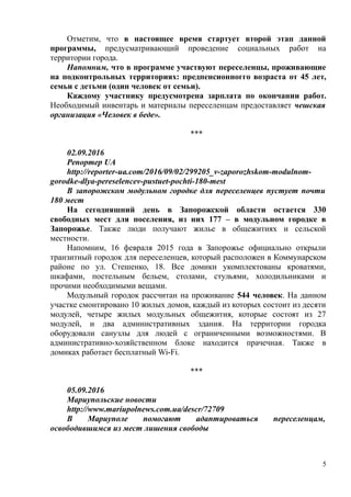 Отметим, что в настоящее время стартует второй этап данной
программы, предусматривающий проведение социальных работ на
территории города.
Напомним, что в программе участвуют переселенцы, проживающие
на подконтрольных территориях: предпенсионногго возраста от 45 лет,
семьи с детьми (один человек от семьи).
Каждому участнику предусмотрена зарплата по окончании работ.
Необходимый инвентарь и материалы переселенцам предоставляет чешская
организация «Человек в беде».
***
02.09.2016
Репортер UA
http://reporter-ua.com/2016/09/02/299205_v-zaporozhskom-modulnom-
gorodke-dlya-pereselencev-pustuet-pochti-180-mest
В запорожском модульном городке для переселенцев пустует почти
180 мест
На сегодняшний день в Запорожской области остается 330
свободных мест для поселения, из них 177 – в модульном городке в
Запорожье. Также люди получают жилье в общежитиях и сельской
местности.
Напомним, 16 февраля 2015 года в Запорожье официально открыли
транзитный городок для переселенцев, который расположен в Коммунарском
районе по ул. Стешенко, 18. Все домики укомплектованы кроватями,
шкафами, постельным бельем, столами, стульями, холодильниками и
прочими необходимыми вещами.
Модульный городок рассчитан на проживание 544 человек. На данном
участке смонтировано 10 жилых домов, каждый из которых состоит из десяти
модулей, четыре жилых модульных общежития, которые состоят из 27
модулей, и два административных здания. На территории городка
оборудовали санузлы для людей с ограниченными возможностями. В
административно-хозяйственном блоке находится прачечная. Также в
домиках работает бесплатный Wi-Fi.
***
05.09.2016
Мариупольские новости
http://www.mariupolnews.com.ua/descr/72709
В Мариуполе помогают адаптироваться переселенцам,
освободившимся из мест лишения свободы
5
 