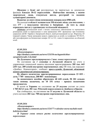 Щоденно у будні дні реєструються чи звертається за допомогою
фахівців близько 10-12 переселенців. Найчастіше питання, з якими
звертаються люди, стосуються житла, реєстрації та надання
гуманітарної допомоги.
Водночас до свого місця помешкання повернулося 6980 осіб.
На сьогодні в області залишається 330 вільних місць для поселення, з
них 177 - у модульному містечку в Запоріжжі. До того ж, люди
отримують житло у гуртожитках та сільській місцевості.
Довідково: регіональний штаб з питань соціального забезпечення та тимчасового
розміщення сімей та переселенців із зони проведення АТО функціонує при Головному
управлінні ДСНС України в Запорізькій області, який розташований на вул. Фортечна, 65
(перший поверх). Також громадяни можуть звернутися до штабу за телефоном 787-94-31,
або зателефонувати на безкоштовні номери 101 та 112, з яких їх переключать на обласний
штаб.
***
02.09.2016
«Комментарии:»
http://donbass.comments.ua/news/124336-na-luganshchine-
zaregistrirovalis-3-tis.html
На Луганщине зарегистрировались 3 тыс. новых переселенцев
По состоянию на 1 сентября в Луганской области на учете в
управлениях социальной защиты населения зарегистрированы 285 тыс. 643
(253 тыс. 289 семей) внутренне перемещенных лиц. Об этом, как передают
«Донбасс. Комментарии», сообщает пресс-служба Луганской областной
военно-гражданской администрации.
Из общего количества зарегистрированных переселенцев 23 019 -
дети, 7 785 - инвалиды, 208 083 - пенсионеры.
За назначением пособия обратились 60 618 семей, 50 201 семьям
такая помощь назначена, по 10 151 семье - процесс назначения
продолжается.
В целом в Украине по состоянию на 29 августа состоят на учете
1 705 363 (1 млн. 381 тыс. 914семей) переселенцев из Донбасса и Крыма.
Как сообщалось, по состоянию на 11 августа в Луганской области на
учете состояли 282 тыс. 708 внутренне перемещенных лиц.
***
05.09.2016
«Комментарии:»
http://donbass.comments.ua/news/124377-v-ukraine-snova-nachalo-rasti-
kolichestvo.html
В Украине снова начало расти количество зарегистрированных
переселенцев
53
 