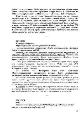 район) — п’ять місць, 54 600 гривень, та два приватних підприємства
(ФОП Левченко «Благодійна крамниця «Даруй добро», м. Запоріжжя та
ТОВ «МетстарКомпані», м. Мелітополь) — 35 місць, 1 120 380 гривень.
Нині триває четверта хвиля грантової програми для внутрішньо
переміщених осіб, спрямована на започаткування бізнесу. Гранти вже
отримали благодійний фонд «Сподівання», який створив 20 робочих
місць для кейс-менеджерів, та міжнародний благодійний фонд «Карітас»,
у якому працюють 13 кейс-менеджерів. Очікується, що як мінімум 350
вимушених переселенців отримають підтримку у Запорізькій області.
Проект фінансує оплату праці кейс-менеджерів, облаштування робочих
місць, методичне забезпечення тощо.
***
01.09.2016
Интерфакс-Украина
http://interfax.com.ua/news/general/367310.html
Администраторами трастового фонда восстановления Донбасса
будут Всемирный банк и ООН
Министр по вопросам временно оккупированных территорий и
временно перемещенных лиц Украины Вадим Черныш заявляет, что
администраторами трастового фонда восстановления Донбасса будут
Всемирный банк и Организация Объединенных Наций.
"Этот фонд предполагается создать, и администраторами фонда будут
два разных учреждения: Всемирный банк и ООН, при чем ООН
концентрирует свои усилия как раз на региональном подходе", - сказал
В.Черныш в эфире "5 канала".
Он отметил, что Всемирный банк будет заниматься
общегосударственной программой, которая будет содействовать
интеграции вынужденных переселенцев в принимающие общества.
По словам министра, проект решения о создании трастового фонда
восстановления Донбасса уже согласовано всеми министерствами и
находится на окончательном согласовании в Министерстве юстиции, после
чего его передадут в Кабмин.
В.Черныш добавил, что сразу после принятия правительством решения
о создании фонда, то он будет презентован донорам, которые предварительно
уже одобрили такой механизм, и они могут выделять на него средства.
***
01.09.2016
УНН
http://www.unn.com.ua/uk/news/1598652-spetsdopovidach-oon-vivchit-
stan-sprav-z-pereselentsyami-v-ukrayini
57
 