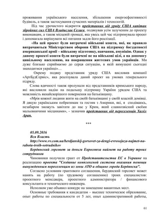 проживання українського населення, збільшення енергоефективності
будівель, а також застосування сучасних матеріалів і технологій.
Під час урочистого відкриття представник від уряду США капітан
збройних сил США Владислав Селаєв подякував усім залученим до проекту
виконавцям, а також місцевій громаді, яка увесь цей час підтримувала проект
і допомагала вирішувати всі питання задля його реалізації.
«На цей проект були витрачені військові кошти, які, як правило
витрачаються Міністерством оборони США на підтримку боєздатності
американської армії – військову підготовку, навчання, амуніцію. Однак у
даному проекті кошти були витрачені не на військові цілі, а на допомогу
цивільному населенню, на покращення життєвих умов українців. Ми
дуже близько сприймаємо до серця ситуацію, в якій вимушені сьогодні
знаходитися українці»…
Окрему подяку представник уряду США висловив компанії
«АртБудСервіс», яка реалізувала даний проект на умовах генерального
підряду.
Слова вдячності також пролунали від представників кримського народу,
які висловили надію на подальшу підтримку України урядом США та
можливість якнайскорішого повернення на батьківщину.
«Мрія кожної людини жити на своїй батьківщині у своїй власній домівці.
Я дякую українським побратимам та гостям з Америки, які, я сподіваюсь,
незабаром зможуть завітати до нас у Крим, який славнозвісний своїми
мальовничими місцинами», - зазначив представник від переселенців Халіл
Арап.
***
05.09.2016
Вся Власть
http://www.vv.com.ua/berdjanskij-gorsovet-za-dengi-evrosojuza-najmet-na-
rabotu-troih-sotrudnikov
Бердянский горсовет за деньги Евросоюза наймет на работу троих
сотрудников
Чиновники получили грант от Представительства ЕС в Украине на
реализацию проекта "Создание комплексной системы оказания помощи
вынужденным переселенцам из зоны АТО и общине города Бердянска".
Согласно условиям грантового соглашения, бердянский горсовет может
нанять на работу (по трудовому соглашению) троих специалистов:
проектного менеджера, проектного администратора / финансового
консультанта и технического инженера.
Исполком уже объявил конкурс на замещение вакантных мест.
Основные требования к кандидатам – высшее техническое образование,
опыт работы по специальности от 5 лет, опыт административной работы,
61
 