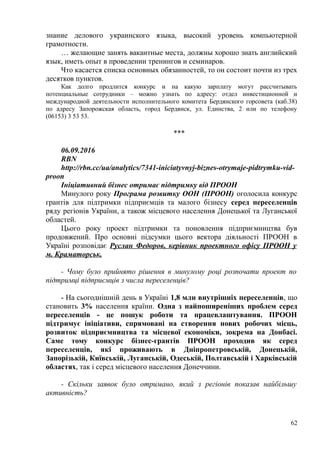 знание делового украинского языка, высокий уровень компьютерной
грамотности.
… желающие занять вакантные места, должны хорошо знать английский
язык, иметь опыт в проведении тренингов и семинаров.
Что касается списка основных обязанностей, то он состоит почти из трех
десятков пунктов.
Как долго продлится конкурс и на какую зарплату могут рассчитывать
потенциальные сотрудники – можно узнать по адресу: отдел инвестиционной и
международной деятельности исполнительного комитета Бердянского горсовета (каб.38)
по адресу Запорожская область, город Бердянск, ул. Единства, 2 или по телефону
(06153) 3 53 53.
***
06.09.2016
RBN
http://rbn.cc/ua/analytics/7341-iniciatyvnyj-biznes-otrymaje-pidtrymku-vid-
proon
Ініціативний бізнес отримає підтримку від ПРООН
Минулого року Програма розвитку ООН (ПРООН) оголосила конкурс
грантів для підтримки підприємців та малого бізнесу серед переселенців
ряду регіонів України, а також місцевого населення Донецької та Луганської
областей.
Цього року проект підтримки та поновлення підприємництва був
продовжений. Про основні підсумки цього вектора діяльності ПРООН в
Україні розповідає Руслан Федоров, керівник проектного офісу ПРООН у
м. Краматорськ.
- Чому було прийнято рішення в минулому році розпочати проект по
підтримці підприємців з числа переселенців?
- На сьогоднішній день в Україні 1,8 млн внутрішніх переселенців, що
становить 3% населення країни. Одна з найпоширеніших проблем серед
переселенців - це пошук роботи та працевлаштування. ПРООН
підтримує ініціативи, спрямовані на створення нових робочих місць,
розвиток підприємництва та місцевої економіки, зокрема на Донбасі.
Саме тому конкурс бізнес-грантів ПРООН проходив як серед
переселенців, які проживають в Дніпропетровській, Донецькій,
Запорізькій, Київській, Луганській, Одеській, Полтавській і Харківській
областях, так і серед місцевого населення Донеччини.
- Скільки заявок було отримано, який з регіонів показав найбільшу
активність?
62
 