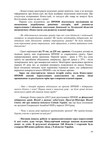 - Бізнес-плани аналізували незалежні оцінні комітети, тому я не володію
інформацією про бізнес-ідеї, які були відібрані оціночними комітетами. Що
стосується підтриманих бізнес-ідей, то послуга або товар не можуть бути
безглуздими, якщо на них є попит.
Окремо слід відзначити, що ПРООН підготувала дослідження по
визначенню затребуваних ринкових секторів, щоб допомогти
переселенцям і місцевому населенню Донецької та Луганської областей
визначитися з бізнес-ідеєю для розвитку власної справи.
- Як здійснювалася виплата гранту (про які суми йдеться) і подальший
контроль за використанням коштів? Як часто моніторять підприємців, які
відновили свою діяльність завдяки отриманому гранту? Чи були випадки,
коли переможці гроші отримували, звіт оформляли, а потім припиняли свою
діяльність?
- Грант варіювався від 75 тис. до 225 тис. гривень. Складався договір на
надання гранту між підрядником ПРООН та одержувачем гранту. Грант
перераховувався двома траншами. Перший транш - аванс в 75% від суми
гранту на придбання обладнання, наприклад. Другий транш у 25% - після
затвердження звіту про використані кошти. Моніторинг проводився протягом
перших 45 днів, які, за умовами контракту, відводилися на запуск бізнесу.
Були поодинокі випадки, коли переможці отримали грант, але добровільно
вирішили повернути кошти ПРООН з тих чи інших причин.
Зараз ми спостерігаємо чимало історій успіху, коли бізнес-грант
ПРООН допоміг переселенцям адаптуватися на новому місці
проживання та реалізувати мрію про створення власної справи.
- Хто з донорів першим відгукнувся на проект ПРООН з підтримки
малого бізнесу і чому? Перша хвиля в минулому році - це були гроші тільки
японського уряду або також інших країн?
- Конкурс бізнес-грантів у2015 році реалізувався ПРООН за фінансової
підтримки уряду Японії в рамках зобов'язань Прем'єр-Міністра Японії
Сіндзо Абе про надання допомоги Східній Україні, про що було оголошено
на засіданні Генеральної Асамблеї ООН у вересні 2014 року.
- Чому в цьому році вирішили продовжити проект? Які країни-донори
беруть участь в проекті на цей раз?
- Питання пошуку роботи та працевлаштування серед переселенців
й досі стоїть дуже гостро. Минулорічний конкурс показав величезний
попит та успіх. В результаті підтримки 248 бізнесів і стартапів було
створено 868 нових робочих місць у 8 областях України.
64
 