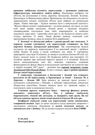 проживає найбільша кількість переселенців, є розвинена соціальна
інфраструктура, можливість знайти роботу. Насамперед відібрали сім
об'єктів, які розташовані в Ізюмі, Дергачах, Богодухові, Лозовій, Золочеві,
Краснограді та Вовчанському районі. Приміщення, які обладнають під житло,
запропонували місцеві: відповідні об'єкти вони вибрали на громадських
зборах. Умови інвестора – будівля повинна бути в комунальній власності.
"Жителі обрали агенції з впровадження – це актив громади, від трьох до семи
осіб, яким довіряє населення. Агенції разом з органами місцевого
самоврядування підготували опис своїх мікропроектів та необхідні
документи, серед яких – гарантійні листи про те, що будівля не змінить свого
статусу протягом 15 років. Також фахівці оцінили технічний стан
пропонованих будівель, вони не повинні бути аварійними"…
У Золочеві та Богодухові роботи з реконструкції вже почалися. У
першому селищі гуртожиток для переселенців створюють на базі
окремого будинку центральної райлікарні. "Ця одноповерхова будівля
пустувала, ми вирішили запропонувати її на грантовий проект і пройшли
відбір. Будівлі 30 років, в ньому поміняють дах, вікна. У гуртожитку
коридорного типу буде 24 кімнати, де зможуть оселитися близько 60 осіб, тут
будуть загальні кухні та душові. На будівельні роботи нам виділяють 5,2
мільйона гривень при загальній вартості проекту в 9 мільйонів. Відсутні
кошти вишукуватимемо самі або, можливо, отримаємо додаткове
фінансування від фонду. Ввести в експлуатацію гуртожиток ми плануємо вже
в першій половині 2017 року", – розповів нам перший заступник голови
Золочівської РДА Олексій Попов. За його словами, зараз в районі проживає
більше тисячі переселенців.
У соціальних гуртожитках в Богодухові і Лозовій теж планують
розселити по 60 переселенців, в Краснограді та Ізюмі – близько 70, в
Дергачах – більше 100. Крім ремонту на грантові гроші куплять і
встановлять електроплити і бойлери, а меблями переселенцям доведеться
обзавестися самостійно. Родини зможуть жити тут тривалий період, а
платитимуть лише за комунальні послуги.
Учасники проекту отримують бонус – інвестор фінансує ремонт
важливого соціального об'єкту. Так, в районах капітально
відремонтують гімназії або дитсадки, де відкриють нові групи. На всі
об'єкти в рамках проекту німці готові виділити близько 50 млн грн.
Комфортні соціальні умови для переселенців також допомагають
створювати поляки. Зараз за гроші західного сусіда проводять капремонт і
закуповують навчальне обладнання в десяти сільських школах, де
навчаються діти з Донбасу. На це поляки планують виділити біля $ 90000.
***
07.09.2016
Павлоград.dp.ua
69
 