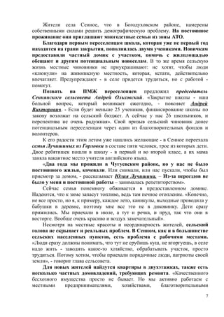 Жители села Сенное, что в Богодуховском районе, намерены
собственными силами решить демографическую проблему. На постоянное
проживание они приглашают многодетные семьи из зоны АТО.
Благодаря первым переселенцам школа, которая уже не первый год
находится на грани закрытия, пополнилась двумя учениками. Новичкам
предоставили частный домик с участком, помочь с жилплощадью
обещают и другим потенциальным новоселам. В то же время сельскую
жизнь местные чиновники не приукрашивают: не хотят, чтобы люди
«клюнули» на живописную местность, которая, кстати, действительно
впечатляет. Предупреждают - в селе придется трудиться, но с работой -
помогут.
Позвать на ПМЖ переселенцев предложил председатель
Сеннянского сельсовета Андрей Ольховский. «Закрытие школы - наш
больной вопрос, который возникает ежегодно, - поясняет Андрей
Викторович. - Если будет меньше 25 учеников, финансирование школы по
закону возложат на сельский бюджет. А сейчас у нас 26 школьников, и
перспектива не очень радужная». Свой призыв сельский чиновник донес
потенциальным переселенцам через один из благотворительных фондов и
волонтеров.
К его радости этим летом уже нашлись желающие - в Сенное переехала
семья Лучишиных из Горловки в составе пяти человек, трое из которых дети.
Двое ребятишек пошли в школу - в первый и во второй класс, а их мама
заняла вакантное место учителя английского языка.
«Два года мы прожили в Чугуевском районе, но у нас не было
постоянного жилья, кочевали. Или снимали, или нас пускали, чтобы был
присмотр за домом, - рассказывает Юлия Лучишина. – Из-за переездов не
было у меня и постоянной работы – занималась репетиторством».
Сейчас семья понемногу обживается в предоставленном домике.
Надеются, что к зиме запасут топливо, ведь там печное отопление. «Конечно,
не все просто, но я, к примеру, каждое лето, каникулы, выходные проводила у
бабушки в деревне, поэтому мне все это не в диковинку. Дети сразу
прижились. Мы приехали в июле, а тут и речка, и пруд, так что они в
восторге. Вообще очень красиво и воздух замечательный».
Несмотря на местные красоты и неординарность жителей, сельский
голова не скрывает и реальных проблем. В Сенном, как и в большинстве
сельских населенных пунктов, есть проблема с рабочими местами.
«Люди сразу должны понимать, что тут не срубишь куш, не вторгуешь, в селе
надо жить - заводить какое-то хозяйство, обрабатывать участок, просто
трудиться. Потому хотим, чтобы приехали порядочные люди, патриоты своей
земли», - говорит глава сельсовета.
Для новых жителей найдутся квартиры в двухэтажках, также есть
несколько частных домовладений, требующих ремонта. «Качественного
бесхозного имущества просто не бывает. Но мы активно работаем с
местными предпринимателями, хозяйствами, благотворительными
7
 