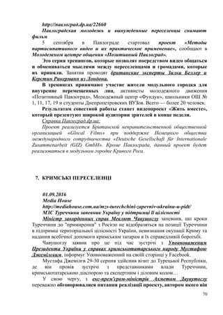 http://павлоград.dp.ua/22660
Павлоградская молодежь и вынужденные переселенцы снимают
фильм
5 сентября в Павлограде стартовал проект «Методы
партисипативного видео и их практическое применение», сообщают в
Молодежном центре общения «Позитивный Павлоград».
Это серия тренингов, которые позволят посредством видео общаться
и обмениваться мыслями между переселенцами и громадами, которые
их приняли. Занятия проводят британские эксперты Зилка Беллер и
Керстин Рикерманн из Лондона.
В тренингах принимают участие жители модульного городка для
внутренне перемещенных лиц, активисты молодежного движения
«Позитивный Павлоград», Молодежный центр «Фундук», школьники ОШ №
1, 11, 17, 19 и студенты Днепропетровских ВУЗов. Всего — более 20 человек.
Результатам совестной работы станет видеопроект «Жить вместе»,
который презентуют широкой аудитории зрителей в конце недели.
Справка Павлоград.dp.ua:
Проект реализуется Британской неправительственной общественной
организацией «Glocal Films» при поддержке Немецкого общества
международного сотрудничества «Deutsche Gesellschaft für Internationale
Zusammenarbeit (GIZ) GmbH». Кроме Павлограда, данный проект будет
реализоваться в модульном городке Кривого Рога.
7. КРИМСЬКІ ПЕРЕСЕЛЕНЦІ
01.09.2016
Media House
http://mediahouse.com.ua/mzs-turechchini-zapevniv-ukrainu-u-pidt/
МЗС Туреччини запевнив Україну у підтримці її цілісності
Міністр закордонних справ Мевлют Чавушоглу запевнив, що кроки
Туреччини до "примирення" з Росією не відобразяться на позиції Туреччини
в підтримці територіальної цілісності України, невизнання окупації Криму та
надання всебічної допомоги кримським татарам в їх справедливій боротьбі.
Чавушоглу заявив про це під час зустрічі з Уповноваженим
Президента України у справах кримськотатарського народу Мустафою
Джемілєвим, інформує Уповноваженний на своїй сторінці у Facebook.
Мустафа Джемілєв 29-30 серпня здійснив візит до Турецької Республіки,
де він провів зустрічі з представниками влади Туреччини,
кримськотатарською діаспорою та експертним і діловим колом…
У свою чергу, з екс-прем'єром-міністрів Ахметом Даувутоглу
переважно обговорювалися питання реалізації проекту, автором якого він
70
 