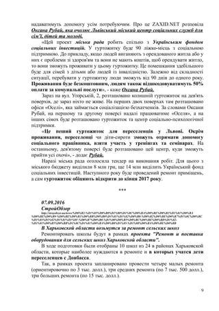 надаватимуть допомогу усім потребуючим. Про це ZAXID.NET розповіла
Оксана Рубай, яка очолює Львівський міський центр соціальних служб для
сім’ї, дітей та молоді.
«Цей проект міська рада робить спільно з Українським фондом
соціальних інвестицій. У гуртожитку буде 90 ліжко-місць з соціальною
підтримкою. До прикладу, якщо людей виганяють з орендованого житла або у
них є проблеми зі здоров'ям та вони не мають коштів, щоб орендувати житло,
то вони зможуть проживати у цьому гуртожитку. Це помешкання здебільшого
буде для сімей з дітьми або людей із інвалідністю. Залежно від складності
ситуації, перебувати у гуртожитку люди зможуть від 90 днів до одного року.
Проживання буде безкоштовним, людям також відшкодовуватимуть 50%
оплати за комунальні послуги», - каже Оксана Рубай.
Зараз на вул. Угорській, 2, розташовано колишній гуртожиток на дев'ять
поверхів, де зараз ніхто не живе. На перших двох поверхах там розташовано
офіси «Оселі», яка займається соціалізацією безхатченків. За словами Оксани
Рубай, на першому та другому поверсі надалі працюватиме «Оселя», а на
інших сімох буде розташовано гуртожиток та центр соціально-психологічної
підтримки.
«Це пеший гуртожиток для переселенців у Львові. Окрім
проживання, переселенці чи діти-сироти зможуть отримати допомогу
соціального працівника, взяти участь у тренінгах та семінарах. На
останньому, дев'ятому поверсі буде розташовано цей центр, куди зможуть
прийти усі охочі», - додає Рубай.
Наразі міська рада оголосила тендер на виконання робіт. Для цього з
міського бюджету виділили 8 млн грн, ще 14 млн виділить Український фонд
соціальних інвестицій. Наступного року буде проведений ремонт приміщень,
а сам гуртожиток обіцяють відкрити до кінця 2017 року.
***
07.09.2016
СтройОбзор
http://stroyobzor.ua/news/%D0%B2-%D1%85%D0%B0%D1%80%D1%8C%D0%BA%D0%BE%D0%B2%D1%81%D0%BA
%D0%BE%D0%B9-%D0%BE%D0%B1%D0%BB%D0%B0%D1%81%D1%82%D0%B8-%D0%B2%D0%BE%D0%B7%D1%8C%D0%BC
%D1%83%D1%82%D1%81%D1%8F-%D0%B7%D0%B0-%D1%80%D0%B5%D0%BC%D0%BE%D0%BD%D1%82-
%D1%81%D0%B5%D0%BB%D1%8C%D1%81%D0%BA%D0%B8%D1%85-%D1%88%D0%BA%D0%BE%D0%BB
В Харьковской области возьмутся за ремонт сельских школ
Ремонтировать школы будут в рамках проекта "Ремонт и поставка
оборудования для сельских школ Харьковской области".
В ходе подготовки были отобраны 10 школ из 24 в районах Харьковской
области, которые наиболее нуждаются в ремонте и в которых учатся дети
переселенцев с Донбасса.
Так, в рамках проекта запланировано провести четыре малых ремонта
(ориентировочно по 3 тыс. долл.), три средних ремонта (по 7 тыс. 500 долл.),
три больших ремонта (по 15 тыс. долл.).
9
 