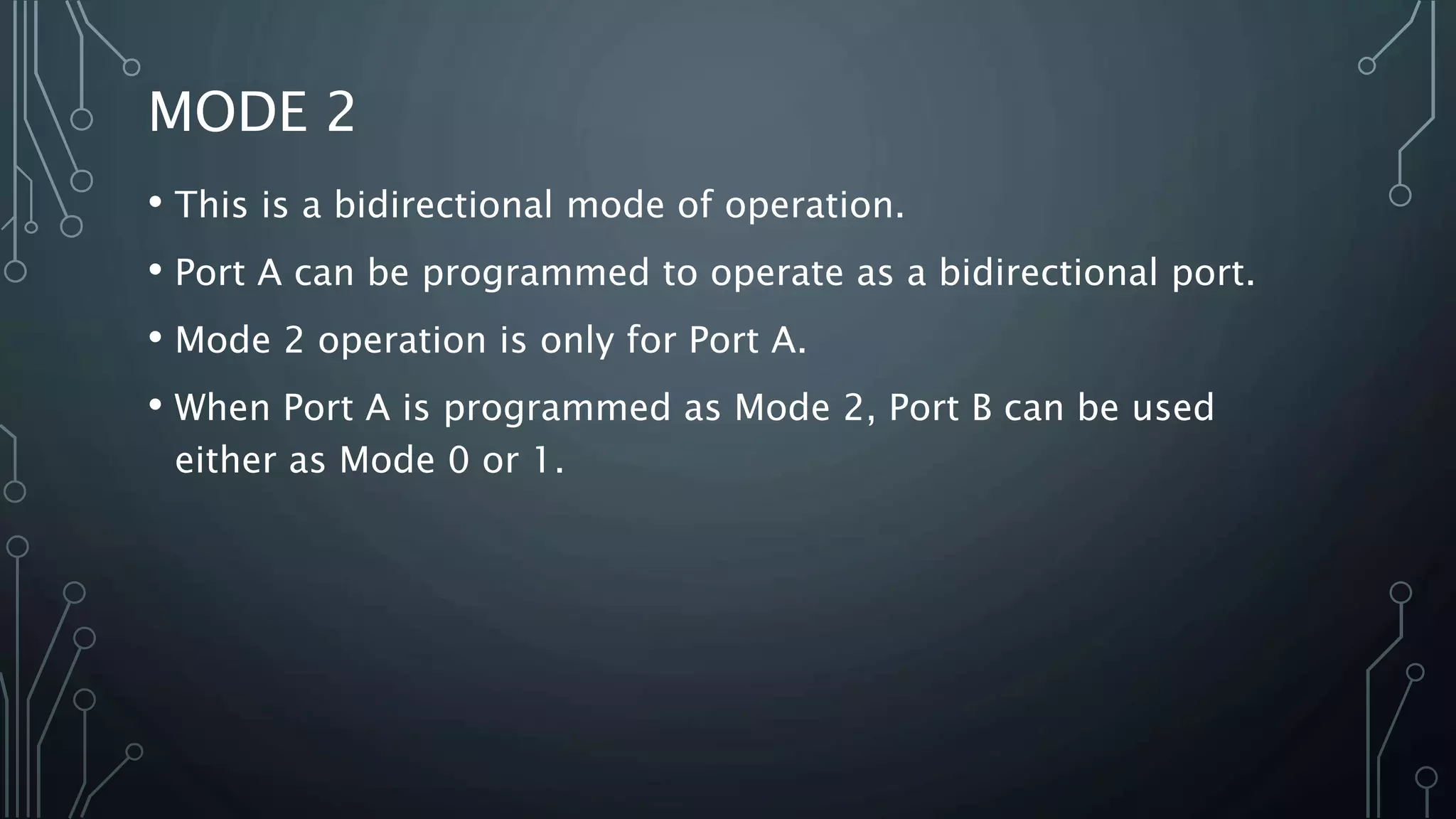MODE 2
• This is a bidirectional mode of operation.
• Port A can be programmed to operate as a bidirectional port.
• Mode 2 operation is only for Port A.
• When Port A is programmed as Mode 2, Port B can be used
either as Mode 0 or 1.
 