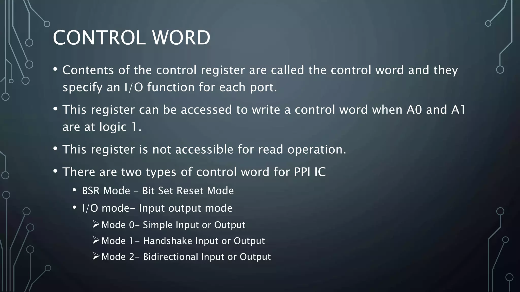CONTROL WORD
• Contents of the control register are called the control word and they
specify an I/O function for each port.
• This register can be accessed to write a control word when A0 and A1
are at logic 1.
• This register is not accessible for read operation.
• There are two types of control word for PPI IC
• BSR Mode – Bit Set Reset Mode
• I/O mode- Input output mode
Mode 0- Simple Input or Output
Mode 1- Handshake Input or Output
Mode 2- Bidirectional Input or Output
 
