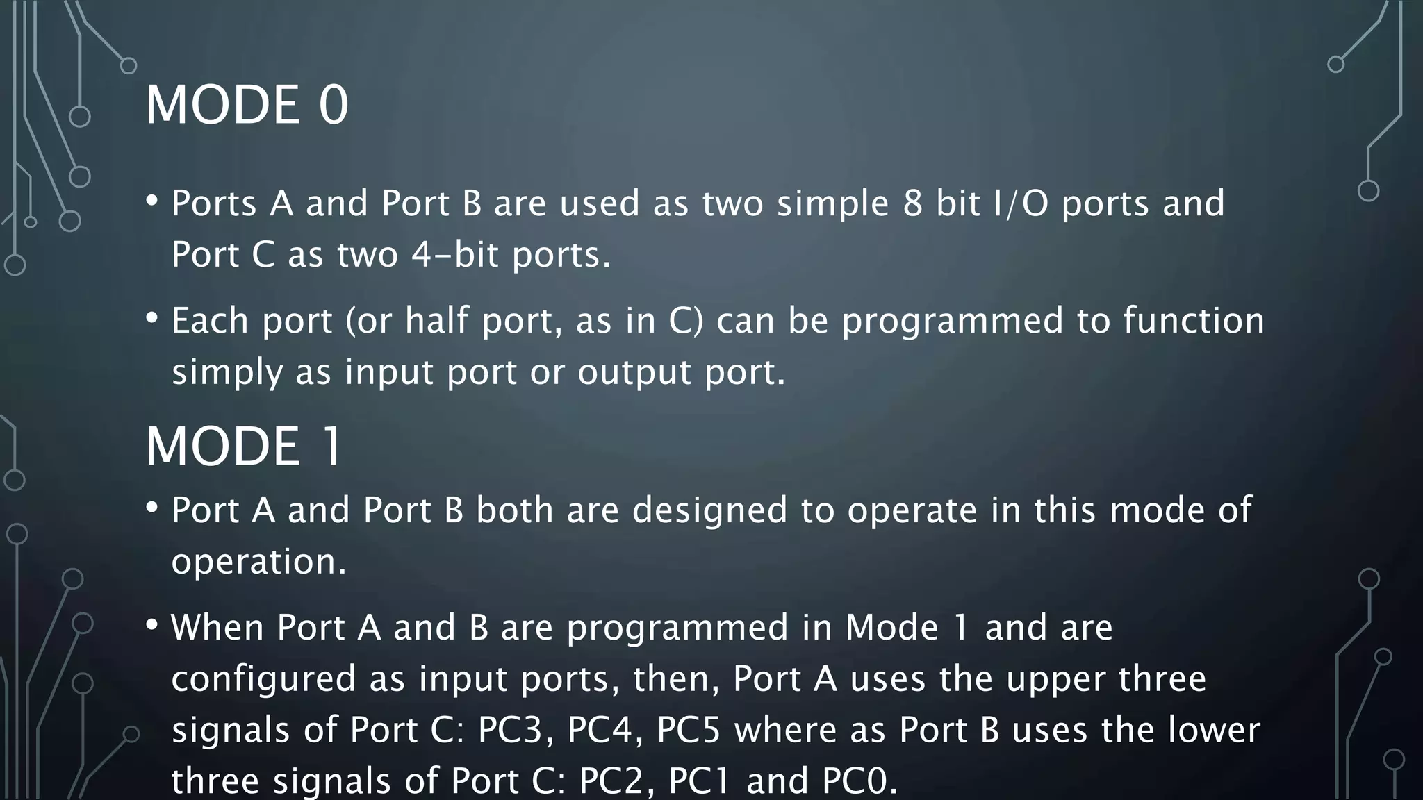 MODE 0
• Ports A and Port B are used as two simple 8 bit I/O ports and
Port C as two 4-bit ports.
• Each port (or half port, as in C) can be programmed to function
simply as input port or output port.
MODE 1
• Port A and Port B both are designed to operate in this mode of
operation.
• When Port A and B are programmed in Mode 1 and are
configured as input ports, then, Port A uses the upper three
signals of Port C: PC3, PC4, PC5 where as Port B uses the lower
three signals of Port C: PC2, PC1 and PC0.
 