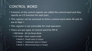 CONTROL WORD
• Contents of the control register are called the control word and they
specify an I/O function for each port.
• This register can be accessed to write a control word when A0 and A1
are at logic 1.
• This register is not accessible for read operation.
• There are two types of control word for PPI IC
• BSR Mode – Bit Set Reset Mode
• I/O mode- Input output mode
Mode 0- Simple Input or Output
Mode 1- Handshake Input or Output
Mode 2- Bidirectional Input or Output
 