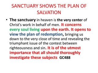 SANCTUARY SHOWS THE PLAN OF
SALVATION
• The sanctuary in heaven is the very center of
Christ's work in behalf of men. It concerns
every soul living upon the earth. It opens to
view the plan of redemption, bringing us
down to the very close of time and revealing the
triumphant issue of the contest between
righteousness and sin. It is of the utmost
importance that all should thoroughly
investigate these subjects GC488
 