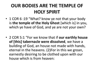 OUR BODIES ARE THE TEMPLE OF
HOLY SPIRIT
• 1 COR 6 :19 “What? know ye not that your body
is the temple of the Holy Ghost [which is] in you,
which ye have of God, and ye are not your own?
• 2 COR 5:1 “For we know that if our earthly house
of [this] tabernacle were dissolved, we have a
building of God, an house not made with hands,
eternal in the heavens. (2)For in this we groan,
earnestly desiring to be clothed upon with our
house which is from heaven:
 