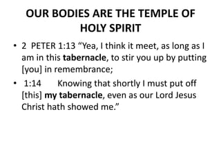 OUR BODIES ARE THE TEMPLE OF
HOLY SPIRIT
• 2 PETER 1:13 “Yea, I think it meet, as long as I
am in this tabernacle, to stir you up by putting
[you] in remembrance;
• 1:14 Knowing that shortly I must put off
[this] my tabernacle, even as our Lord Jesus
Christ hath showed me.”
 