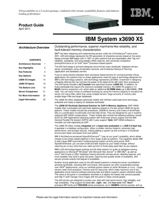 Ultrascalability in a 2-socket package, combined with extreme availability features and industry-
leading performance
                                                                                                                                          ®


Product Guide
April 2011



                                                                       IBM System x3690 X5
Architecture Overview                Outstanding performance, superior mainframe-like reliability, and
                                     fault-tolerant memory characteristics
                                         ®                                                                         ®
                                     IBM has been designing and implementing servers under the X-Architecture name since
                                     2001. eX5 technology represents the fifth generation of enterprise servers based on the same
                                     design principle IBM began with in 1997: to offer systems that are expandable, offer “big iron”
          CONTENTS                   reliability, availability, and serviceability (RAS) features, with extremely competitive
                                                                       ®      ®
Architecture Overview      1         price/performance on an Intel Xeon processor-based system.
                                     The eX5 technology is primarily designed around three major workloads: database servers,
Key Highlights             2
                                     server consolidation using virtualization services, and Enterprise Resource Planning
Key Features               3         (application and database) servers.

Key Options               13         If you’re using industry-standard Xeon processor-based servers for running business critical
                                     applications, the systems that run these applications need the type of technology designed into
x3690 X5 Images           14         IBM’s eX5 technology systems. eX5 technology represents a $100M+ investment in designing
                                     a flagship offering that can harness the power of the latest 64-bit x86 (x64) Xeon processors.
x3690 X5 Specs            16         The eX5 family includes a 2U 2-socket rack-optimized chassis (x3690 X5). In addition, for
The Bottom Line           19         those workloads that require the maximum available memory, the x3690 X5 support a 1U
                                     MAX5 memory expansion unit, which adds an additional 32 DIMM slots (up to 64 DIMMs / 2TB
Server Comparison         21         total). You can save money on software licensing by using the memory capacity to virtualize the
                                     server into many VMs, rather than using multiple servers. Huge amounts of memory also
For More Information      22         enable larger VMs and larger databases.
Legal Information         22         The x3690 X5 offers database optimized models with eXFlash solid-state drive technology,
                                     pretested and ready to deploy for database workloads.
                                     The x3690 X5 Workload Optimized Solution for SAP In-Memory Appliance, SAP HANA
                                     models offer a preloaded and optimized appliance based on the two-socket x3690 X5 server
                                     platform. These models include two processors, 256GB of memory and choice of all eXFlash
                                     SSs or a combination of solid-state and hard disk drives. They are designed for use in small-to-
                                     midsized SAP HANA configurations. These models also include the following software: Novell
                                     SLES for SAP Applications operating system with three-year priority support and the IBM
                                     General Parallel File System (GPFS) with 3 year support. Note: SAP HANA software is
                                     included, but sold separately by SAP.
                                     The x3690 X5 offers models integrated with a hypervisor preloaded on a USB 2.0 flash key.
                                     It operates in a diskless configuration, offers a smaller memory footprint, extremely high
                                     performance, and stronger security, making getting a system up and running in a virtualized
                                     environment faster and easier than ever before.
                                                                                      ™
                                     IBM X-Architecture pioneered XpandOnDemand (“pay as you grow”) scalability, which allows
                                     chassis to be simply cabled together to form larger scale-up systems. This capability allows IBM
                                     to sell a large SMP (symmetric multiprocessing) system at entry price points. With
                                     XpandOnDemand, you can start small and later expand as your needs change, without
                                     requiring you to buy more than you need up-front or throw away parts later as you expand.
                                     IBM’s eX5 technology-based systems are the ideal solution for scale-up database-serving
                                                               ®         ®                           ®              ®
                                     applications on Microsoft Windows with Microsoft SQL Server or IBM DB2 , as well as
                                           ®
                                     Linux with Oracle or DB2. Database hosting demands ultimate server reliability features, and
                                     once installed, they tend to grow and grow, requiring ever greater levels of availability. eX5
                                     servers provide exactly that degree to availability.
                                     Another strong application area for the eX5-based systems is enterprise server consolidation
                                     activities workloads, including SAP and Oracle. eX5 systems can offer considerable savings
                                                 ®
                                     over UNIX deployments, using our certified solution stacks on either Windows or Linux.. Larger
                                     servers need more processor, memory and I/O resources, which make maximum use of any
                                     applicable virtual machine software licensing fees and deliver superior system utilization levels.
                                     The name of the game in consolidation activities is to deploy the fewest new servers possible
                                     and help IT staff manage more images with the same or fewer overall people.
                                     The eX5 servers are designed to protect your data with high performance, high reliability, and
                                                                                                                       ®     ®
                                     high availability. They support the latest ten-, eight-, six-, and four-core Intel Xeon
                                     processor E7 family and 7500/6500 series processors, up to 1066MHz memory access, and up




                                                                                                                                   1
                    Please see the Legal Information section for important notices and information.
 