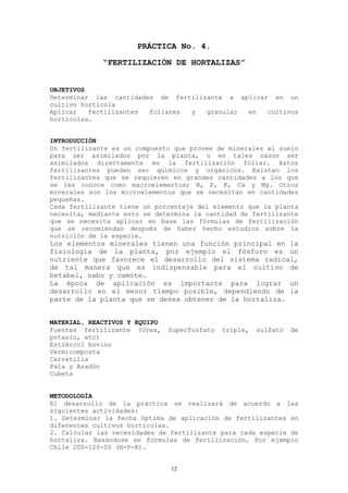 PRÁCTICA No. 4.
             “FERTILIZACIÓN DE HORTALIZAS”


OBJETIVOS
Determinar las cantidades de fertilizante a aplicar en un
cultivo hortícola
Aplicar   fertilizantes foliares y   granular en   cultivos
hortícolas.


INTRODUCCIÓN
Un fertilizante es un compuesto que provee de minerales al suelo
para ser asimilados por la planta, o en tales casos ser
asimilados directamente en la fertilización foliar. Estos
fertilizantes pueden ser químicos y orgánicos. Existen los
fertilizantes que se requieren en grandes cantidades a los que
se les conoce como macroelementos; N, P, K, Ca y Mg. Otros
minerales son los microelementos que se necesitan en cantidades
pequeñas.
Cada fertilizante tiene un porcentaje del elemento que la planta
necesita, mediante esto se determina la cantidad de fertilizante
que se necesita aplicar en base las fórmulas de fertilización
que se recomiendan después de haber hecho estudios sobre la
nutrición de la especie.
Los elementos minerales tienen una función principal en la
fisiología de la planta, por ejemplo el fósforo es un
nutriente que favorece el desarrollo del sistema radical,
de tal manera que es indispensable para el cultivo de
betabel, nabo y camote.
La época de aplicación es importante para lograr un
desarrollo en el menor tiempo posible, dependiendo de la
parte de la planta que se desea obtener de la hortaliza.


MATERIAL, REACTIVOS Y EQUIPO
Fuentes fertilizante (Urea,    Superfosfato   triple,   sulfato   de
potasio, etc)
Estiércol bovino
Vermicomposta
Carretilla
Pala y Azadón
Cubeta


METODOLOGÍA
El desarrollo de la práctica se realizará de acuerdo a las
siguientes actividades:
1. Determinar la fecha óptima de aplicación de fertilizantes en
diferentes cultivos hortícolas.
2. Calcular las necesidades de fertilizante para cada especie de
hortaliza. Basándose en formulas de fertilización. Por ejemplo
Chile 200-120-00 (N-P-K).


                               12
 