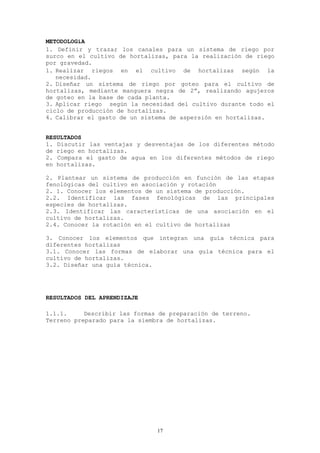 METODOLOGíA
1. Definir y trazar los canales para un sistema de riego por
surco en el cultivo de hortalizas, para la realización de riego
por gravedad.
1. Realizar riegos en el cultivo de hortalizas según la
   necesidad.
2. Diseñar un sistema de riego por goteo para el cultivo de
hortalizas, mediante manguera negra de 2”, realizando agujeros
de goteo en la base de cada planta.
3. Aplicar riego según la necesidad del cultivo durante todo el
ciclo de producción de hortalizas.
4. Calibrar el gasto de un sistema de aspersión en hortalizas.


RESULTADOS
1. Discutir las ventajas y desventajas de los diferentes método
de riego en hortalizas.
2. Compara el gasto de agua en los diferentes métodos de riego
en hortalizas.

2. Plantear un sistema de producción en función de las etapas
fenológicas del cultivo en asociación y rotación
2. 1. Conocer los elementos de un sistema de producción.
2.2. Identificar las fases fenológicas de las principales
especies de hortalizas.
2.3. Identificar las características de una asociación en el
cultivo de hortalizas.
2.4. Conocer la rotación en el cultivo de hortalizas

3. Conocer los elementos que integran una guía técnica para
diferentes hortalizas
3.1. Conocer las formas de elaborar una guía técnica para el
cultivo de hortalizas.
3.2. Diseñar una guía técnica.




RESULTADOS DEL APRENDIZAJE

1.1.1.     Describir las formas de preparación de terreno.
Terreno preparado para la siembra de hortalizas.




                               17
 
