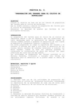PRÁCTICA No. 6.
    “PREPARACIÓN DEL TERRENO PARA EL CULTIVO DE
                    HORTALIZAS”


OBJETIVOS
Conocer el objetivo de cada una de las labores de preparación
del terreno para el cultivo de hortalizas.
Que el alumno conozca y realice la preparación del terreno para
el cultivo de diferentes hortalizas.
Determinar la densidad de plantas por hectárea de las
principales hortalizas.


INTRODUCCIÓN
La preparación del terreno para el inicio de un cultivo es
importante debido a que es necesario dar las condiciones del
suelo apropiadas para la germinación de semilla cuando se
realiza siembra directa o promover el desarrollo de raíz cuando
es mediante el transplante (Sobrino y Sobrino, 1989).
Con dicha preparación se rompe la superficie del terreno y se
favorece la entrada del agua y aire para el desarrollo de las
raíces, mezcla residuos de cosechas anteriores y eliminar las
malas hierbas. Cuando se hace una labranza profunda es
conveniente la incorporación de abono par mejorar las capas
inferiores del suelo que son más pobres.
Las actividades de preparación del terreno consisten en el
desvare, barbecho, nivelación y surcado; esta última muy
importante para el desarrollo de la planta según su hábito de
crecimiento.


MATERIALES, REACTIVOS Y EQUIPO
Maquinaria agrícola:
Desvaradora
Arado de disco
Rastra de discos
Niveladora
Bordeadora


PROCEDIMIENTO
1. Realizar cada una de las actividades de preparación del
terreno para el cultivo de diferentes hortalizas, considerando
la importancia de la profundidad de cada una de ellas para
favorecer el desarrollo de las raíces de las hortalizas.
a) Desvare
b) Barbecho
c) Rastreo
d) Nivelación
e) Surcado
2. Determine la densidad de plantas (Cultivos de transplante) o
cantidad de semilla necesaria por hectárea (Siembra directa) de
las   principales  especies   hortícolas;   de  acuerdo  a  las


                                 18
 