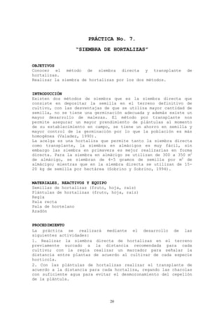 PRÁCTICA No. 7.
                 “SIEMBRA DE HORTALIZAS”


OBJETIVOS
Conocer el método de siembra directa y transplante            de
hortalizas.
Realizar la siembra de hortalizas por los dos métodos.


INTRODUCCIÓN
Existen dos métodos de siembra que es la siembra directa que
consiste en depositar la semilla en el terreno definitivo de
cultivo, con las desventajas de que se utiliza mayor cantidad de
semilla, no se tiene una germinación adecuada y además existe un
mayor desarrollo de malezas. El método por transplante nos
permite asegurar un mayor prendimiento de plántulas al momento
de su establecimiento en campo, se tiene un ahorro en semilla y
mayor control de la germinación por lo que la población es más
homogénea (Valadez, 1990).
La acelga es una hortaliza que permite tanto la siembra directa
como transplante, la siembra en almácigos es muy fácil, sin
embargo las siembra en primavera es mejor realizarlas en forma
directa. Para la siembra en almácigo se utilizan de 300 a 350 m2
de almácigo, se siembran de 4-5 gramos de semilla por m2 de
almácigo; mientras que en la siembra directa se utilizan de 15-
20 kg de semilla por hectárea (Sobrino y Sobrino, 1994).


MATERIALES, REACTIVOS Y EQUIPO
Semillas de hortalizas (fruto, hoja, raíz)
Plántulas de hortalizas (fruto, hoja, raíz)
Regla
Pala recta
Pala de hortelano
Azadón


PROCEDIMIENTO
La práctica se realizará mediante el desarrollo de las
siguientes actividades:
1. Realizar la siembra directa de hortalizas en el terreno
previamente surcado a la distancia recomendada para cada
cultivo; con la regla realizar un marcador para señalar la
distancia entre plantas de acuerdo al cultivar de cada especie
hortícola.
2. Con las plántulas de hortalizas realizar el transplante de
acuerdo a la distancia para cada hortaliza, regando las charolas
con suficiente agua para evitar el desmoronamiento del cepellón
de la plántula.




                               20
 