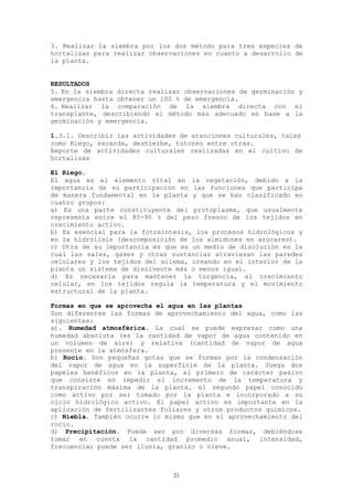 3. Realizar la siembra por los dos método para tres especies de
hortalizas para realizar observaciones en cuanto a desarrollo de
la planta.


RESULTADOS
5. En la siembra directa realizar observaciones de germinación y
emergencia hasta obtener un 100 % de emergencia.
6. Realizar la comparación de la siembra directa con el
transplante, describiendo el método más adecuado en base a la
germinación y emergencia.

1.3.1. Describir las actividades de atenciones culturales, tales
como Riego, escarda, deshierbe, tutoreo entre otras.
Reporte de actividades culturales realizadas en el cultivo de
hortalizas

El Riego.
El agua es el elemento vital en la vegetación, debido a la
importancia de su participación en las funciones que participa
de manera fundamental en la planta y que se han clasificado en
cuatro grupos:
a) Es una parte constituyente del protoplasma, que usualmente
representa entre el 85-90 % del peso fresco de los tejidos en
crecimiento activo.
b) Es esencial para la fotosíntesis, los procesos hidrológicos y
en la hidrólisis (descomposición de los almidones en azúcares).
c) Otra de su importancia es que es un medio de disolución en la
cual las sales, gases y otras sustancias atraviesan las paredes
celulares y los tejidos del xilema, creando en el interior de la
planta un sistema de disolvente más o menos igual.
d) Es necesaria para mantener la turgencia, el crecimiento
celular, en los tejidos regula la temperatura y el movimiento
estructural de la planta.

Formas en que se aprovecha el agua en las plantas
Son diferentes las formas de aprovechamiento del agua, como las
siguientes:
a). Humedad atmosférica. La cual se puede expresar como una
humedad absoluta (es la cantidad de vapor de agua contenido en
un volumen de aire) y relativa (cantidad de vapor de agua
presente en la atmósfera.
b) Rocío. Son pequeñas gotas que se forman por la condensación
del vapor de agua en la superficie de la planta. Juega dos
papeles benéficos en la planta, el primero de carácter pasivo
que consiste en impedir el incremento de la temperatura y
transpiración máxima de la planta. el segundo papel conocido
como activo por ser tomado por la planta e incorporado a su
ciclo hidrológico activo. El papel activo es importante en la
aplicación de fertilizantes foliares y otros productos químicos.
c) Niebla. También ocurre lo mismo que en el aprovechamiento del
rocío.
d) Precipitación. Puede ser por diversas formas, debiéndose
tomar en cuenta la cantidad promedio anual, intensidad,
frecuencia; puede ser lluvia, granizo o nieve.



                               21
 