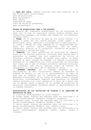 e) Agua del suelo. También conocida como agua freática, de la
que formas parte varias formas:
Agua de gravitación
Agua higroscópica
Agua capilar
capacidad de campo
Punto de marchitez permanente.
Agua aprovechable.

Formas de proporcionar agua a las plantas
La mayoría del componente bromatológico de las hortalizas es
agua, por lo cual es importante conocer algunos métodos para
proporcionar humedad a las mismas como pueden ser las siguientes
(Valadez, 1990):
a) Riego. Es el suministro de agua de una fuente cercana a la
planta y puede ser por varios métodos, riego rodado o de
gravitación, goteo, aspersión o microaspersión y subirrigación.
La forma o método de riego depende de la disponibilidad del
agua,   del  cultivo,   capital   disponible,   tipo   de   suelo,
topografía, objetivo de la producción, incidencia de plagas y
enfermedades y calidad del agua.
b) Temporal. Las zonas productoras de hortalizas en temporal
hacen uso de diversas prácticas culturales para proporcionar y
aprovechar la humedad como son: superficies de cultivo no
extensos, cultivos rodeados de bordos para captar la mayor
cantidad de agua, arropes de humedad; sin embargo su principal
problema es la competencia con zonas productoras de hortalizas
bajo riego, por lo que se obligan a producir aquellas hortalizas
más tolerantes como son la cebolla, tomate de cáscara. El
rendimiento va a ser menor que el obtenido en zonas.
c)   Humedad  residual.   Es   la   humedad   remanente   de   una
precipitación. En esta clasificación también se considera la
humedad de sereno, la cual es el aprovechamiento de vapor de
agua que se condensa por la inversión de la temperatura,
generando microclimas, en los cuales se pueden producir algunas
hortalizas. Principalmente especies que presenten un sistema
radical profundo y un ciclo vegetativo no mayor de 4 meses como
son la sandía, melón y pepino. Es un sistema de producción de
hortalizas relativamente económico debido al aprovechamiento de
la humedad residual.

Clasificación de las hortalizas de acuerdo a la capacidad      de
extracción de agua.
Se clasifican principalmente en cuatro grupos:
a) Primer grupo. Plantas que absorben agua con facilidad y     la
gastan económicamente. Ejemplos: Jitomate y zanahoria.
b) Segundo grupo. Plantas que absorben agua con facilidad y    la
gastan intensivamente. Ejemplos: Betabel y nabo.
c) Tercer grupo. Plantas que absorben agua con dificultad y    la
gastan económicamente. Ejemplos: Ajo, cebolla y poro.
d) Cuarto grupo. Plantas que absorben agua con dificultad y    la
gastan intensivamente. Ejemplos: Pepino, melón, sandía          y
calabaza.




                                22
 