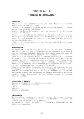 PRÁCTICA No.     8.
                 “COSECHA DE HORTALIZAS”


OBJETIVOS
Identificar las características de los frutos en madurez
fisiológica de las hortalizas.
Determinar el momento oportuno de la cosecha de hortalizas según
la parte de interés comercial.
Conocer la forma de embalaje para su transporte de diferentes
especies hortícolas.
Realizar estimación de la cosecha en el cultivo de hortalizas.
En un área determinada cosechar la hortaliza (surco de 1.0 m de
longitud) y determinar su peso; para realizar una extrapolación
de la superficie total.
 Realizar en varios puntos el muestreo de cosecha de hortalizas
de la región.

INTRODUCCIÓN
El mayor éxito de un cultivo se refleja en una buena cosecha,
las hortalizas con las características que requiere el mercado y
con un adecuado embalaje presenta una mayor ganancia para el
horticultor; además de una perspectiva de exportación.
Debe existir un cuidado sobre el momento oportuno de la cosecha
en base a los    índices de cosecha establecidos, así como el
cuidado durante el embalaje, como por ejemplo, no rasgar hojas
de hortalizas para ensaladas (col, lechuga y espinaca), no
recolectar y empacar frutos mojados que favorezcan su pudrición,
no lavar hortalizas como jitomate y pimientos.
Cada hortaliza tiene su momento de cosecha y el indicador de que
ha llegado a en el caso de chile; se utilizan dos indicadores
físicos de cosecha que son el color y el tamaño; así los chiles
se cortan cuando han alcanzado el tamaño adecuado y el color
característico dependiendo si son chiles dulces o picantes
(Valadez, 1990).


MATERIALES Y EQUIPO
Cartas de índices de cosecha de hortalizas
Rejas para cosechar hortaliza
Carretilla
Báscula
Bolsas de plástico


METODOLOGÍA
1. Determinar índices de cosecha en los diferentes cultivos
hortícolas de acuerdo a normas establecidas, mediante la
observación de fotografías y láminas.
2. Registrar fechas de madurez fisiológica y comercial de las
diferentes especies.




                               25
 