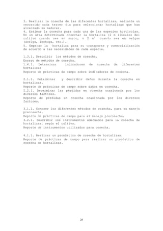 3. Realizar la cosecha de las diferentes hortalizas, mediante un
recorrido cada tercer día para seleccionar hortalizas que han
alcanzado su madurez.
4. Estimar la cosecha para cada una de las especies hortícolas.
En un área determinada cosechar la hortaliza (2 m lineales del
cultivo cuando sea en surco, o 2 m2       cuando sea en melgas
(acelga, lechuga, etc.).
5. Empacar la   hortaliza para su transporte y comercialización
de acuerdo a las necesidades de cada especie.

1.3.1. Describir los métodos de cosecha.
Ensayo de métodos de cosecha.
1.4.1. Determinar      indicadores de cosecha de diferentes
hortalizas
Reporte de prácticas de campo sobre indicadores de cosecha.

2.1.1. Determinar    y describir daños durante la cosecha en
hortalizas.
Reporte de prácticas de campo sobre daños en cosecha.
2.2.1. Determinar las pérdidas en cosecha ocasionada por los
diversos factores.
Reporte de pérdidas en cosecha ocasionada por los diversos
factores.

3.1.1. Conocer los diferentes métodos de cosecha, para su manejo
precosecha.
Reporte de prácticas de campo para el manejo precosecha.
3.2.1. Describir los instrumentos adecuados para la cosecha de
hortalizas, según el cultivo.
Reporte de instrumentos utilizados para cosecha.

4.1.1. Realizar un pronóstico de cosecha de hortalizas.
Reporte de prácticas de campo para realizar un pronóstico de
cosecha de hortalizas.




                               26
 