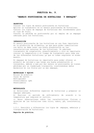 PRÁCTICA No. 9.
   “MANEJO POSTCOSECHA DE HORTALIZAS             Y EMPAQUE”


OBJETIVOS
Conocer los tipos de manejo postcosecha en hortalizas
Aplicar un tratamiento en el manejo postcosecha de hortalizas.
Conocer los tipos de empaque de hortalizas más recomendados para
el tipo de fruto.
Conocer la pérdida en postcosecha por el empleo de un empaque
adecuado para las hortalizas.


INTRODUCCIÓN
El manejo postcosecha de las hortalizas es una fase importante
en la producción de alimentos, ya que para poder comercializar
con éxito se debe tener una buena presentación en las
características externas de las hortalizas. Un adecuado
tratamiento de congelación, preenfriamiento u otro es importante
conocer la temperatura y el tiempo de tratamiento para cada una
de las diferentes hortalizas; ya que no todas requieren un mismo
manejo.
El empaque de hortalizas es importante para poder ofrecer un
producto de calidad y que tenga una buena presentación al
consumidor, debido a que por mal manejo en postcosecha se tienen
pérdidas por un inadecuado transporte, ocasionándose daños
mecánicos en los frutos por un mal empaque.

MATERIALES Y EQUIPO
Bolsas de plástico
Cajas de cartón
Refrigerador
Potenciómetro (pH)
Penetrometro


METODOLOGÍA
a) Seleccionar diferentes especies de hortalizas y preparar un
empaque adecuado.
b) Realizar un periodo de enfriamiento de acuerdo a la
temperatura que requiere el cultivo.
c) Hacer observaciones sobre las características físicas y
químicas de las hortalizas como color, sabor, pH, consistencia,
etc.

1.2.1. Describir y diferenciar los tipos de   empaque, embalaje y
transportación de hortalizas.
Reporte de práctica.




                               27
 