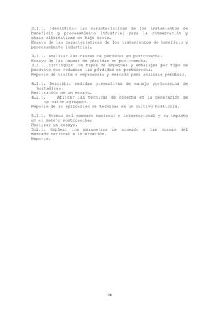 2.1.1. Identificar las características de los tratamientos de
beneficio y procesamiento industrial para la conservación y
otras alternativas de bajo costo.
Ensayo de las características de los tratamientos de beneficio y
procesamiento industrial.

3.1.1. Analizar las causas de pérdidas en postcosecha.
Ensayo de las causas de pérdidas en postcosecha.
3.2.1. Distinguir los tipos de empaques y embalajes por tipo de
producto que reduzcan las pérdidas en postcosecha.
Reporte de visita a empacadora y mercado para analizar pérdidas.

4.1.1. Describir medidas preventivas de manejo postcosecha de
  hortalizas.
Realización de un ensayo.
4.2.1.     Aplicar las técnicas de cosecha en la generación de
     un valor agregado.
Reporte de la aplicación de técnicas en un cultivo hortícola.

5.1.1. Normas del mercado nacional e internacional y su impacto
en el manejo postcosecha.
Realizar un ensayo.
5.2.1. Emplear los parámetros de acuerdo a las normas del
mercado nacional e internación.
Reporte.




                               28
 