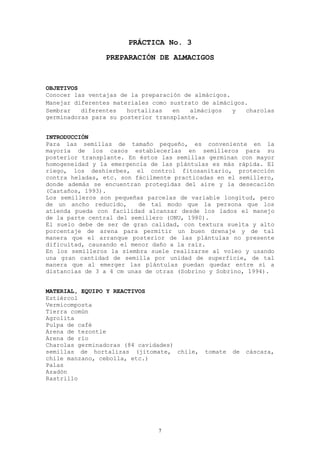 PRÁCTICA No. 3
                PREPARACIÓN DE ALMACIGOS



OBJETIVOS
Conocer las ventajas de la preparación de almácigos.
Manejar diferentes materiales como sustrato de almácigos.
Sembrar   diferentes   hortalizas   en   almácigos   y  charolas
germinadoras para su posterior transplante.


INTRODUCCIÓN
Para las semillas de tamaño pequeño, es conveniente en la
mayoría de los casos establecerlas en semilleros para su
posterior transplante. En éstos las semillas germinan con mayor
homogeneidad y la emergencia de las plántulas es más rápida. El
riego, los deshierbes, el control fitosanitario, protección
contra heladas, etc. son fácilmente practicadas en el semillero,
donde además se encuentran protegidas del aire y la desecación
(Castaños, 1993).
Los semilleros son pequeñas parcelas de variable longitud, pero
de un ancho reducido,     de tal modo que la persona que los
atienda pueda con facilidad alcanzar desde los lados el manejo
de la parte central del semillero (ONU, 1980).
El suelo debe de ser de gran calidad, con textura suelta y alto
porcentaje de arena para permitir un buen drenaje y de tal
manera que el arranque posterior de las plántulas no presente
dificultad, causando el menor daño a la raíz.
En los semilleros la siembra suele realizarse al voleo y usando
una gran cantidad de semilla por unidad de superficie, de tal
manera que al emerger las plántulas puedan quedar entre sí a
distancias de 3 a 4 cm unas de otras (Sobrino y Sobrino, 1994).


MATERIAL, EQUIPO Y REACTIVOS
Estiércol
Vermicomposta
Tierra común
Agrolita
Pulpa de café
Arena de tezontle
Arena de río
Charolas germinadoras (84 cavidades)
semillas de hortalizas (jitomate, chile,    tomate   de   cáscara,
chile manzano, cebolla, etc.)
Palas
Azadón
Rastrillo




                               7
 