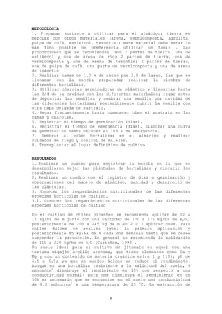 METODOLOGÍA
1. Preparar sustrato a utilizar para el almácigo; tierra en
mezclas con otros materiales (arena, vermicomposta, agrolita,
pulpa de café, estiércol, tezontle); este material debe estar lo
más fino posible de preferencia utilizar un tamiz . Las
proporciones que se recomiendan son 2 partes de tierra, una de
estiércol y una de arena de río; 2 partes de tierra, una de
vermicomposta y una de arena de tezontle; 2 partes de tierra,
una de pulpa de café, una parte de vermiconposta y una de arena
de tezontle
2. Realizar camas de 1.0 m de ancho por 3.0 de largo, las que se
llenaran con la mezcla preparada; realizar la siembra de
diferentes hortalizas.
3. Utilizar charolas germinadoras de plástico y llenarlas hasta
las 3/4 de la cavidad con los diferentes materiales; regar antes
de depositar las semillas y sembrar una semilla por cavidad de
las diferentes hortalizas; posteriormente cubrir la semilla con
otra capa delgada de sustrato.
4. Regar frecuentemente hasta humedecer bien el sustrato en las
camas y charolas.
5. Registrar el tiempo de germinación (días).
6. Registrar el tiempo de emergencia (días). Elaborar una curva
de germinación hasta obtener el 100 % de emergencia.
7. Sembrar al voleo hortalizas en el almácigo y realizar
cuidados de riego y control de malezas.
8. Transplantar al lugar definitivo de cultivo.


RESULTADOS
1. Realizar un cuadro para registrar la mezcla en la que se
desarrollaron mejor las plántulas de hortalizas y discutir los
resultados.
2. Realizar un cuadro con el registro de días a germinación y
observaciones del manejo de almácigo, sanidad y desarrollo de
las plántulas.
3. Conocer los requerimientos nutricionales de las diferentes
especies hortícolas de cultivo.
3.1. Conocer los requerimientos nutricionales de las diferentes
especies hortícolas de cultivo

En el cultivo de chiles picantes se recomienda aplicar de 12 a
17 kg/ha de N junto con una cantidad de 170 a 275 kg/ha de P2O5,
posteriormente de 200 a 245 kg de N en 2 0 3 aplicaciones. Para
chiles dulces se realiza igual la primara aplicación y
posteriormente 45 kg/ha de N cada dos semanas hasta que se desee
suspender la producción. En general se recomienda la aplicación
de 110 a 220 kg/ha de k2O (Castaños, 1993).
Un suelo ideal para el cultivo de jitomate es aquel con una
textura migajón arcillo arenosa, que tiene elementos como Ca y
Mg y con un contenido de materia orgánica entre 1 y 110%, pH de
6.5 a 6.9; ya que en suelos ácidos se reduce el rendimiento.
Aunque es una hortaliza resistente a la salinidad del suelo, 4
mmhos/cm2 disminuye el rendimiento en 10% con respecto a una
conductividad normal; para que disminuya el rendimiento en un
50% es necesario que se encuentre en el suelo una conductividad
de 8.2 mmhos/cm2 a una temperatura de 25 oC. La extracción de


                               8
 