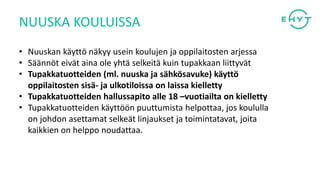 • Nuuskan käyttö näkyy usein koulujen ja oppilaitosten arjessa
• Säännöt eivät aina ole yhtä selkeitä kuin tupakkaan liittyvät
• Tupakkatuotteiden (ml. nuuska ja sähkösavuke) käyttö
oppilaitosten sisä- ja ulkotiloissa on laissa kielletty
• Tupakkatuotteiden hallussapito alle 18 –vuotiailta on kielletty
• Tupakkatuotteiden käyttöön puuttumista helpottaa, jos koululla
on johdon asettamat selkeät linjaukset ja toimintatavat, joita
kaikkien on helppo noudattaa.
NUUSKA KOULUISSA
 