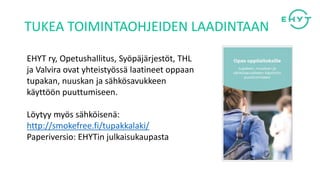 EHYT ry, Opetushallitus, Syöpäjärjestöt, THL
ja Valvira ovat yhteistyössä laatineet oppaan
tupakan, nuuskan ja sähkösavukkeen
käyttöön puuttumiseen.
Löytyy myös sähköisenä:
http://smokefree.fi/tupakkalaki/
Paperiversio: EHYTin julkaisukaupasta
TUKEA TOIMINTAOHJEIDEN LAADINTAAN
 