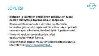 LOPUKSI
• Kieltojen ja sääntöjen ensisijainen tarkoitus on tukea
nuoren terveyttä ja hyvinvointia, ei rangaista.
• Koulun nikotiinituotteiden käyttöön puuttumisen
toimintaohjeissa tulisi myös mainita miten tukea oppilasta
saamaan apua nikotiinituotteiden käytön lopettamiseksi.
• Yhteistyö kouluterveydenhuollon ja/tai
oppilashuoltoryhmän kanssa.
• Nikotiinihanke tarjoaa maksutonta henkilöstökoulutusta.
Ota yhteyttä: hanne.munter@ehyt.fi
 