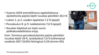 • Vuonna 2019 ammatillisessa oppilaitoksessa
opiskelevista pojista käytti nuuskaa päivittäin 20,3 %
• Lukion 1. ja 2. vuoden oppilaista 7,2 % (pojat)
• Peruskoulun 8. ja 9. luokkalaisista 7,6 % (pojat)
• Nuuskan käytössä on myös suuria
paikkakuntakohtaisia eroja;
Esim. Torniossa peruskoululaisista pojista päivittäin
nuuskaa käytti 18 %, Jyväskylässä 7,6 % (vähentynyt
vuodesta 2017 (9,6%) Helsingissä 5,5% (ennen 6%)
THL Kouluterveyskysely 2019
 