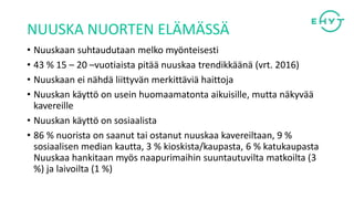 NUUSKA NUORTEN ELÄMÄSSÄ
• Nuuskaan suhtaudutaan melko myönteisesti
• 43 % 15 – 20 –vuotiaista pitää nuuskaa trendikkäänä (vrt. 2016)
• Nuuskaan ei nähdä liittyvän merkittäviä haittoja
• Nuuskan käyttö on usein huomaamatonta aikuisille, mutta näkyvää
kavereille
• Nuuskan käyttö on sosiaalista
• 86 % nuorista on saanut tai ostanut nuuskaa kavereiltaan, 9 %
sosiaalisen median kautta, 3 % kioskista/kaupasta, 6 % katukaupasta
Nuuskaa hankitaan myös naapurimaihin suuntautuvilta matkoilta (3
%) ja laivoilta (1 %)
 