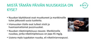 MISTÄ TÄMÄN PÄIVÄN NUUSKASSA ON
KYSE?
• Nuuskan käyttötavat ovat muuttuneet ja markkinoille
tulee jatkuvasti uusia tuotteita.
• Irtonuuskan tilalle ovat tulleet siistit ja
huomaamattomat pussinuuskat.
• Nuuskan nikotiinipitoisuus nousee. Markkinoilla
nuuskaa, jonka nikotiinipitoisuus on jopa 45 mg/g.
• Uutena myös tupakaton nuuska, eli nikotiiniannospussi.
 