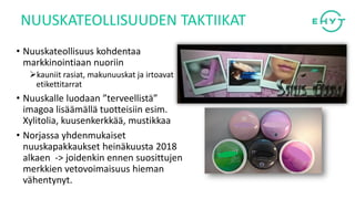 • Nuuskateollisuus kohdentaa
markkinointiaan nuoriin
➢kauniit rasiat, makunuuskat ja irtoavat
etikettitarrat
• Nuuskalle luodaan ”terveellistä”
imagoa lisäämällä tuotteisiin esim.
Xylitolia, kuusenkerkkää, mustikkaa
• Norjassa yhdenmukaiset
nuuskapakkaukset heinäkuusta 2018
alkaen -> joidenkin ennen suosittujen
merkkien vetovoimaisuus hieman
vähentynyt.
NUUSKATEOLLISUUDEN TAKTIIKAT
 