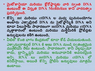 • మైటోకాన్డ్రియా మరియు కోో రోపాో స్ోకయ వారి సవాంత DNA
ఉాంట ాంది ఈ విసాృత DNA Mendelian కాన్డ్ వారసతవాం
ప్ిదరిిసా ాంది.
• కొన్డ్ి mt మరియు ctDNA ల్ మధ్ు ప్ునఃసాంయోగాం
అాంటారు ఎకాలరిబిినల్ DNA న సెైటోపాో సస్క్ DNA అన్డ్
కూడత పసల్యస్ాా రు స్ాధతరణాంగా mtDNA మరియు ctDNA
వృత్తా కారాంల్ల ఉాంట ాంది మరియు మలీ్మీరిక్ పోి టీనోకయ
జన ువుల్న కల్లగి ఉాంట ాంది,
• వీటిల్ల కొాంత భాగాం కేాందికాంల్ల కూడత కోడ్ చేయబడడతుాంది.
ఎకాలరిన ురాకయుల్ DNA కత అణు DNA న ాండి సవతాంతిమైన
ముుటేషన్ రేట ఉాంట ాంది. స్ాధతరణాంగా, కానీ ఎల్ోప్ుెడూ
కాద , టాి న్డ్ిరిప్షన్ మరియు అన వాదతన్డ్కత అవసరమైన
అన్డ్ి RNA ల్య mtDNA మరియు ctDNA ల్ల
కన్డ్పసస్ాా యి, అయిత్ే కొన్డ్ి పోి టీన్ జన ువుల్య మాతిమే
ఉాంటాయి.
 