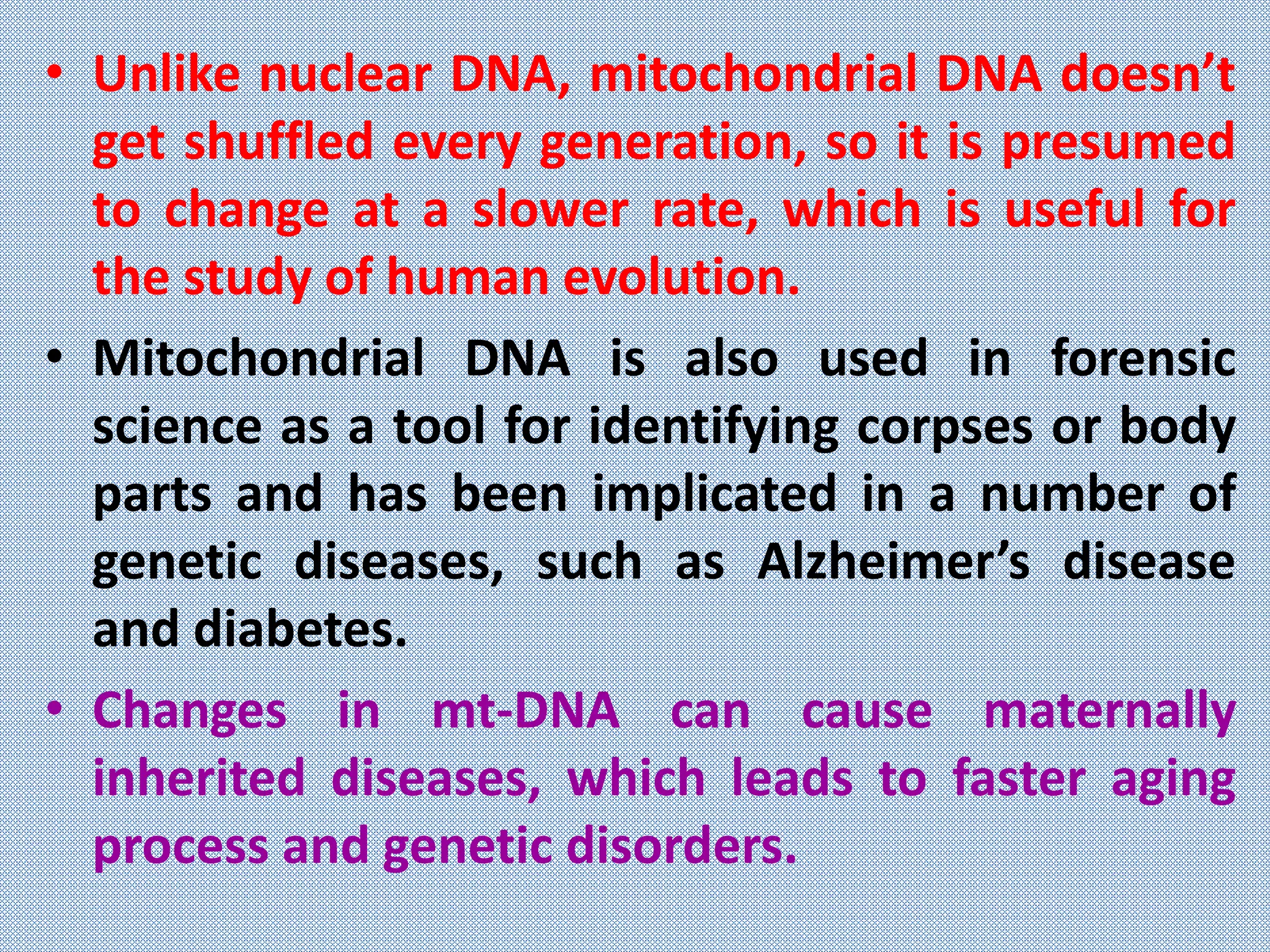 • Unlike nuclear DNA, mitochondrial DNA doesn’t
get shuffled every generation, so it is presumed
to change at a slower rate, which is useful for
the study of human evolution.
• Mitochondrial DNA is also used in forensic
science as a tool for identifying corpses or body
parts and has been implicated in a number of
genetic diseases, such as Alzheimer’s disease
and diabetes.
• Changes in mt-DNA can cause maternally
inherited diseases, which leads to faster aging
process and genetic disorders.
 