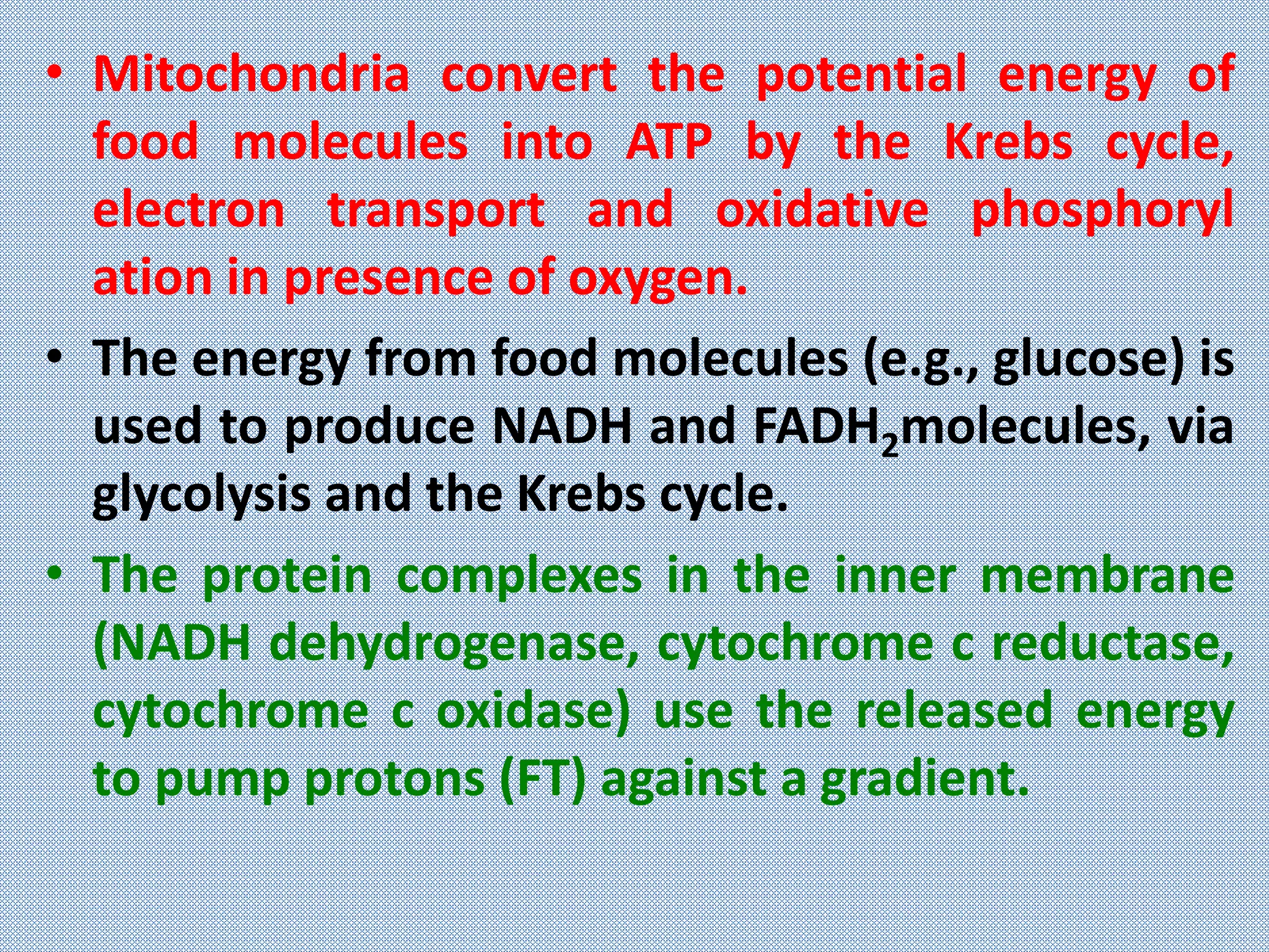 • Mitochondria convert the potential energy of
food molecules into ATP by the Krebs cycle,
electron transport and oxidative phosphoryl
ation in presence of oxygen.
• The energy from food molecules (e.g., glucose) is
used to produce NADH and FADH2molecules, via
glycolysis and the Krebs cycle.
• The protein complexes in the inner membrane
(NADH dehydrogenase, cytochrome c reductase,
cytochrome c oxidase) use the released energy
to pump protons (FT) against a gradient.
 